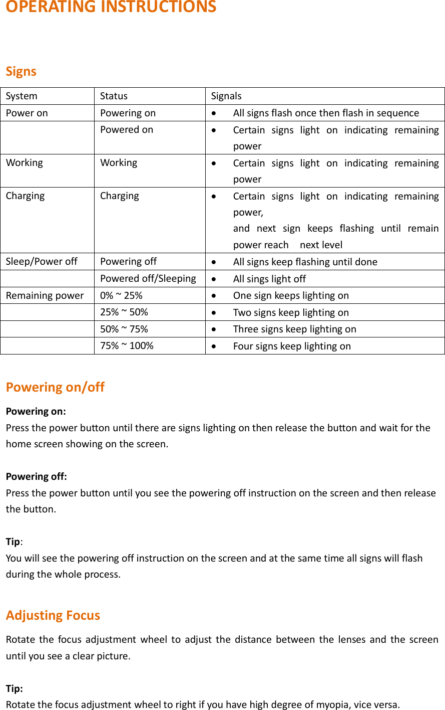 OPERATING INSTRUCTIONS  Signs System Status Signals Power on   Powering on    All signs flash once then flash in sequence  Powered on  Certain  signs  light  on  indicating  remaining power Working   Working    Certain  signs  light  on  indicating  remaining power Charging   Charging  Certain  signs  light  on  indicating  remaining power, and  next  sign  keeps  flashing  until  remain power reach    next level Sleep/Power off Powering off  All signs keep flashing until done  Powered off/Sleeping  All sings light off Remaining power 0% ~ 25%  One sign keeps lighting on  25% ~ 50%      Two signs keep lighting on  50% ~ 75%  Three signs keep lighting on  75% ~ 100%  Four signs keep lighting on  Powering on/off Powering on: Press the power button until there are signs lighting on then release the button and wait for the home screen showing on the screen.  Powering off: Press the power button until you see the powering off instruction on the screen and then release the button.  Tip: You will see the powering off instruction on the screen and at the same time all signs will flash during the whole process.  Adjusting Focus Rotate the  focus  adjustment  wheel  to  adjust  the  distance  between the  lenses and the  screen until you see a clear picture.    Tip: Rotate the focus adjustment wheel to right if you have high degree of myopia, vice versa. 