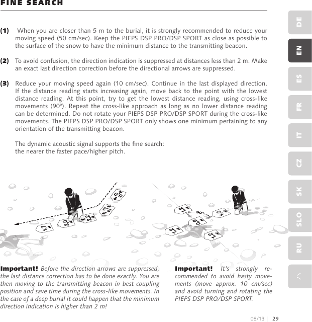 FINE SEARCH When you are closer than 5 m to the burial, it is strongly recommended to reduce your moving speed (50 cm/sec). Keep the PIEPS DSP PRO/DSP SPORT as close as possible to the surface of the snow to have the minimum distance to the transmitting beacon.To avoid confusion, the direction indication is suppressed at distances less than 2 m. Make an exact last direction correction before the directional arrows are suppressed.Reduce your moving  speed  again  (10  cm/sec). Continue in the last displayed direction. If the distance  reading starts increasing again, move back  to  the  point  with  the  lowest distance  reading.  At  this  point,  try  to  get  the  lowest  distance  reading,  using  cross-like movements (90°).  Repeat  the  cross-like approach as  long  as  no lower  distance  reading can be determined. Do not rotate your PIEPS DSP PRO/DSP SPORT during the cross-like movements. The PIEPS DSP PRO/DSP SPORT only shows one minimum pertaining to any orientation of the transmitting beacon.The dynamic acoustic signal supports the ne search: the nearer the faster pace/higher pitch.Important! Before the direction arrows are suppressed, the last distance correction has to be done exactly. You are then moving to  the  transmitting beacon in best coupling position and save time during the cross-like movements. In the case of a deep burial it could happen that the minimum direction indication is higher than 2 m!Important! It’s  strongly  re-commended  to  avoid  hasty  move-ments  (move  approx.  10  cm/sec) and avoid turning and rotating the PIEPS DSP PRO/DSP SPORT. (1) (2) (3)08/13 | 29DEENESFRITCZSKSLORUハ