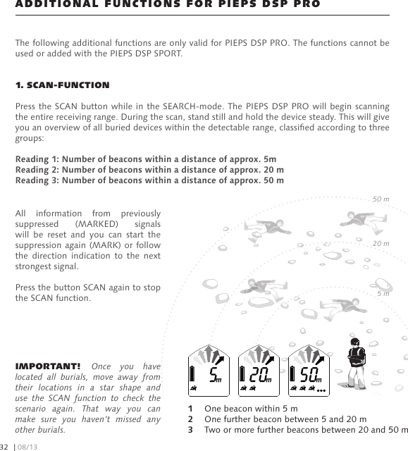 ADDITIONAL FUNCTIONS FOR PIEPS DSP PROThe following additional functions are only valid for PIEPS DSP PRO. The functions cannot be used or added with the PIEPS DSP SPORT.1. SCAN-FUNCTIONPress the SCAN button while in the SEARCH-mode. The PIEPS  DSP PRO  will begin  scanning the entire receiving range. During the scan, stand still and hold the device steady. This will give you an overview of all buried devices within the detectable range, classied according to three groups:Reading 1: Number of beacons within a distance of approx. 5mReading 2: Number of beacons within a distance of approx. 20 mReading 3: Number of beacons within a distance of approx. 50 mIMPORTANT! Once  you  have located  all  burials,  move  away  from their  locations  in  a  star  shape  and use  the  SCAN  function  to  check  the scenario  again.  That  way  you  can make  sure  you  haven’t  missed  any other burials.All  information  from  previously suppressed  (MARKED)  signals will  be  reset  and  you  can  start  the suppression again (MARK) or follow the  direction  indication  to  the  next strongest signal.Press the button SCAN again to stop the SCAN function.1   One beacon within 5 m2   One further beacon between 5 and 20 m3   Two or more further beacons between 20 and 50 m5 m20 m50 m| 08/1332