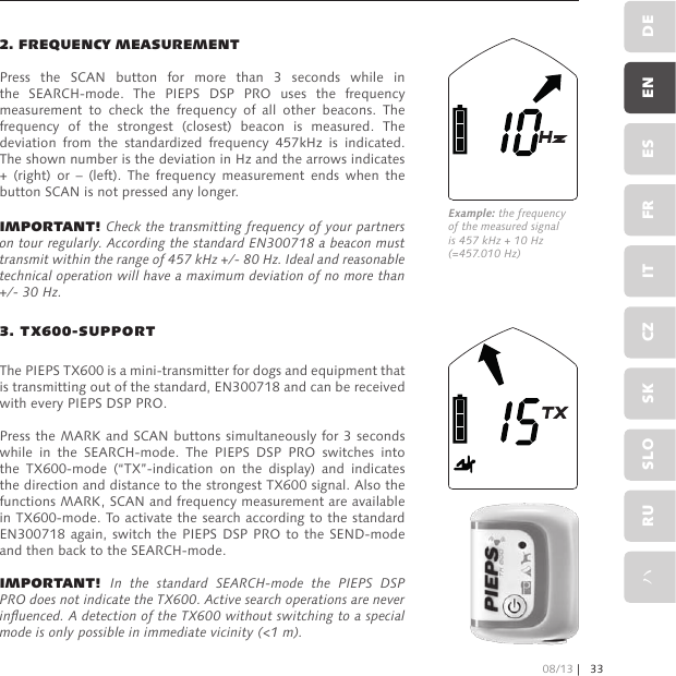 2. FREQUENCY MEASUREMENTPress  the  SCAN  button  for  more  than  3  seconds  while  in the  SEARCH-mode.  The  PIEPS  DSP  PRO  uses  the  frequency measurement  to  check  the  frequency  of  all  other  beacons.  The frequency  of  the  strongest  (closest)  beacon  is  measured.  The deviation  from  the  standardized  frequency  457kHz  is  indicated. The shown number is the deviation in Hz and the arrows indicates +  (right)  or  –  (left).  The  frequency  measurement  ends  when  the button SCAN is not pressed any longer.IMPORTANT! Check the transmitting frequency of your partners on tour regularly. According the standard EN300718 a beacon must transmit within the range of 457 kHz +/- 80 Hz. Ideal and reasonable technical operation will have a maximum deviation of no more than +/- 30 Hz.3. TX600-SUPPORTThe PIEPS TX600 is a mini-transmitter for dogs and equipment that is transmitting out of the standard, EN300718 and can be received with every PIEPS DSP PRO.Press the MARK and SCAN buttons simultaneously for 3 seconds while  in  the  SEARCH-mode.  The  PIEPS  DSP  PRO  switches  into the  TX600-mode  (“TX”-indication  on  the  display)  and  indicates the direction and distance to the strongest TX600 signal. Also the functions MARK, SCAN and frequency measurement are available in TX600-mode. To activate the search according to the standard EN300718 again,  switch the PIEPS  DSP PRO to  the SEND-mode and then back to the SEARCH-mode.IMPORTANT! In  the  standard  SEARCH-mode  the  PIEPS  DSP PRO does not indicate the TX600. Active search operations are never inuenced. A detection of the TX600 without switching to a special mode is only possible in immediate vicinity (&lt;1 m).Example: the frequency of the measured signal is 457 kHz + 10 Hz (=457.010 Hz)08/13 | 33DEENESFRITCZSKSLORUハ