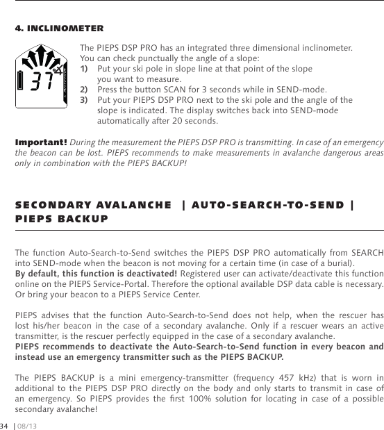 4. INCLINOMETERThe PIEPS DSP PRO has an integrated three dimensional inclinometer. You can check punctually the angle of a slope:1)  Put your ski pole in slope line at that point of the slope   you want to measure.2)  Press the button SCAN for 3 seconds while in SEND-mode.3)  Put your PIEPS DSP PRO next to the ski pole and the angle of the   slope is indicated. The display switches back into SEND-mode   automatically after 20 seconds.Important! During the measurement the PIEPS DSP PRO is transmitting. In case of an emergency the beacon can be lost. PIEPS recommends to make measurements in avalanche dangerous areas only in combination with the PIEPS BACKUP!The function  Auto-Search-to-Send switches  the  PIEPS  DSP  PRO  automatically  from SEARCH into SEND-mode when the beacon is not moving for a certain time (in case of a burial). By default, this function is deactivated! Registered user can activate/deactivate this function online on the PIEPS Service-Portal. Therefore the optional available DSP data cable is necessary. Or bring your beacon to a PIEPS Service Center.PIEPS  advises  that  the  function  Auto-Search-to-Send  does  not  help,  when  the  rescuer  has lost  his/her  beacon  in  the  case  of  a  secondary  avalanche.  Only  if  a  rescuer  wears  an  active transmitter, is the rescuer perfectly equipped in the case of a secondary avalanche.  PIEPS recommends to deactivate the  Auto-Search-to-Send function in every  beacon and instead use an emergency transmitter such as the PIEPS BACKUP.The  PIEPS  BACKUP  is  a  mini  emergency-transmitter  (frequency  457  kHz)  that  is  worn  in additional to  the  PIEPS DSP PRO directly on the body  and  only starts to transmit in case of an  emergency.  So  PIEPS  provides  the  rst  100%  solution  for  locating  in  case  of  a  possible secondary avalanche!SECONDARY AVALANCHE  | AUTO-SEARCH-TO-SEND | PIEPS BACKUP| 08/1334