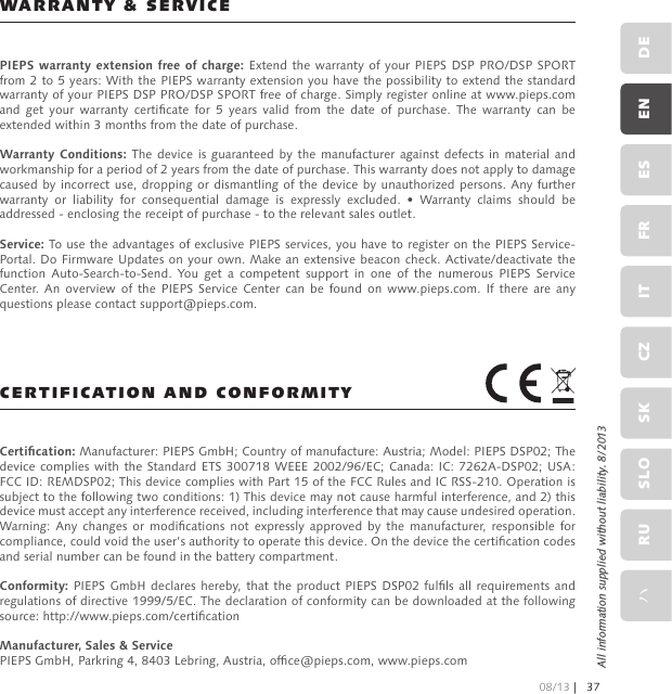 WARRANTY &amp; SERVICECERTIFICATION AND CONFORMITYPIEPS warranty extension free of charge: Extend the  warranty of  your PIEPS DSP  PRO/DSP SPORT from 2 to 5 years: With the PIEPS warranty extension you have the possibility to extend the standard warranty of your PIEPS DSP PRO/DSP SPORT free of charge. Simply register online at www.pieps.com and  get  your  warranty  certicate  for  5  years  valid  from  the  date  of  purchase.  The  warranty  can  be extended within 3 months from the date of purchase.Warranty Conditions: The device is guaranteed  by  the  manufacturer against defects  in  material  and workmanship for a period of 2 years from the date of purchase. This warranty does not apply to damage caused by incorrect use, dropping or dismantling  of the  device by  unauthorized persons.  Any further warranty  or  liability  for  consequential  damage  is  expressly  excluded.  •  Warranty  claims  should  be addressed - enclosing the receipt of purchase - to the relevant sales outlet.Service: To use the advantages of exclusive PIEPS services, you have to register on the PIEPS Service-Portal. Do Firmware Updates on your own. Make an extensive beacon check. Activate/deactivate the function  Auto-Search-to-Send.  You  get  a  competent  support  in  one  of  the  numerous  PIEPS  Service Center.  An  overview  of  the  PIEPS  Service  Center  can  be  found  on  www.pieps.com. If  there  are  any questions please contact support@pieps.com.Certication: Manufacturer: PIEPS GmbH; Country of manufacture: Austria; Model: PIEPS DSP02; The device complies  with the  Standard ETS  300718 WEEE  2002/96/EC; Canada:  IC: 7262A-DSP02; USA: FCC ID: REMDSP02; This device complies with Part 15 of the FCC Rules and IC RSS-210. Operation is subject to the following two conditions: 1) This device may not cause harmful interference, and 2) this device must accept any interference received, including interference that may cause undesired operation.Warning: Any  changes  or  modications  not  expressly approved  by  the  manufacturer, responsible  for compliance, could void the user’s authority to operate this device. On the device the certication codes and serial number can be found in the battery compartment.Conformity: PIEPS GmbH  declares hereby, that the product PIEPS DSP02 fulls all  requirements and regulations of directive 1999/5/EC. The declaration of conformity can be downloaded at the following source: http://www.pieps.com/certicationManufacturer, Sales &amp; ServicePIEPS GmbH, Parkring 4, 8403 Lebring, Austria, ofce@pieps.com, www.pieps.comAll information supplied without liability. 8/2013DEENESFRITCZSKSLORUハ08/13 |37