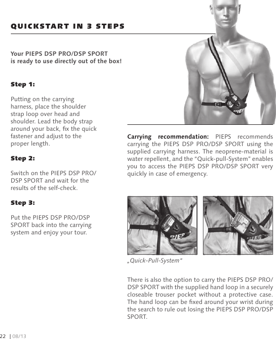 Carrying  recommendation:  PIEPS  recommends carrying  the  PIEPS  DSP  PRO/DSP  SPORT  using  the supplied carrying harness. The neoprene-material  is water repellent, and the “Quick-pull-System” enables you to  access the PIEPS DSP  PRO/DSP SPORT very quickly in case of emergency.Step 1: Putting on the carrying harness, place the shoulder strap loop over head and shoulder. Lead the body strap around your back, x the quick fastener and adjust to the proper length.Step 2: Switch on the PIEPS DSP PRO/DSP SPORT and wait for the results of the self-check.Step 3: Put the PIEPS DSP PRO/DSP SPORT back into the carrying system and enjoy your tour.QUICKSTART IN 3 STEPSYour PIEPS DSP PRO/DSP SPORT is ready to use directly out of the box!There is also the option to carry the PIEPS DSP PRO/DSP SPORT with the supplied hand loop in a securely closeable  trouser  pocket  without  a  protective  case. The hand loop can be xed around your wrist during the search to rule out losing the PIEPS DSP PRO/DSP SPORT.„Quick-Pull-System“| 08/1322