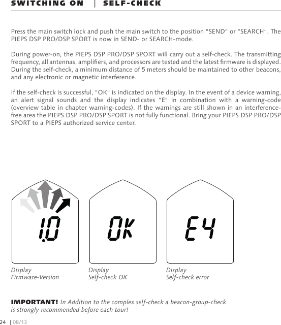 SWITCHING ON   |  SELF-CHECKPress the main switch lock and push the main switch to the position “SEND“ or “SEARCH“. The PIEPS DSP PRO/DSP SPORT is now in SEND- or SEARCH-mode.During power-on, the PIEPS DSP PRO/DSP SPORT will carry out a self-check. The transmitting frequency, all antennas, ampliers, and processors are tested and the latest rmware is displayed. During the self-check, a minimum distance of 5 meters should be maintained to other beacons, and any electronic or magnetic interference.If the self-check is successful, “OK“ is indicated on the display. In the event of a device warning, an  alert  signal  sounds  and  the  display  indicates  “E“  in  combination  with  a  warning-code (overview table in chapter warning-codes). If the warnings are still shown in an interference-free area the PIEPS DSP PRO/DSP SPORT is not fully functional. Bring your PIEPS DSP PRO/DSP SPORT to a PIEPS authorized service center.IMPORTANT! In Addition to the complex self-check a beacon-group-check is strongly recommended before each tour!Display Firmware-VersionDisplay Self-check OKDisplay Self-check error| 08/1324