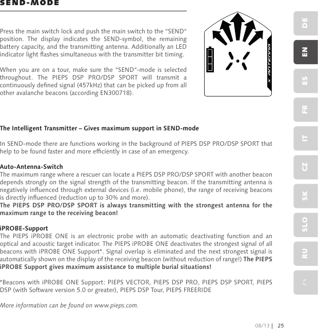 The Intelligent Transmitter – Gives maximum support in SEND-modeIn SEND-mode there are functions working in the background of PIEPS DSP PRO/DSP SPORT that help to be found faster and more efciently in case of an emergency.Auto-Antenna-SwitchThe maximum range where a rescuer can locate a PIEPS DSP PRO/DSP SPORT with another beacon depends strongly on the signal strength of the transmitting beacon. If the transmitting antenna is negatively inuenced through external devices (i.e. mobile phone), the range of receiving beacons is directly inuenced (reduction up to 30% and more).The PIEPS  DSP  PRO/DSP  SPORT  is  always transmitting with the  strongest  antenna  for  the maximum range to the receiving beacon!iPROBE-SupportThe  PIEPS  iPROBE  ONE  is  an  electronic  probe  with  an  automatic  deactivating  function  and  an optical and acoustic target indicator. The PIEPS iPROBE ONE deactivates the strongest signal of all beacons with iPROBE ONE Support*. Signal overlap is eliminated and the next strongest signal is automatically shown on the display of the receiving beacon (without reduction of range!) The PIEPS iPROBE Support gives maximum assistance to multiple burial situations!*Beacons with  iPROBE ONE Support: PIEPS VECTOR, PIEPS  DSP PRO, PIEPS  DSP SPORT, PIEPS DSP (with Software version 5.0 or greater), PIEPS DSP Tour, PIEPS FREERIDEMore information can be found on www.pieps.com.SEND-MODEPress the main switch lock and push the main switch to the “SEND“ position.  The  display  indicates  the  SEND-symbol,  the  remaining battery capacity, and the transmitting antenna. Additionally an LED indicator light ashes simultaneous with the transmitter bit timing.When you  are  on a tour,  make sure the  “SEND“-mode  is  selected throughout.  The  PIEPS  DSP  PRO/DSP  SPORT  will  transmit  a continuously dened signal (457kHz) that can be picked up from all other avalanche beacons (according EN300718).08/13 | 25DEENESFRITCZSKSLORUハ