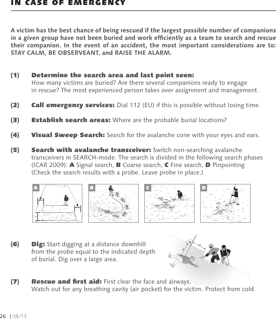 (6)   Dig: Start digging at a distance downhill   from the probe equal to the indicated depth   of burial. Dig over a large area.(7)   Rescue and rst aid: First clear the face and airways.   Watch out for any breathing cavity (air pocket) for the victim. Protect from cold.A victim has the best chance of being rescued if the largest possible number of companions in a given group have not been buried and work efciently as a team to search and rescue their companion.  In the event of  an accident, the most  important considerations are to: STAY CALM, BE OBSERVEANT, and RAISE THE ALARM.(1)  Determine the search area and last point seen:   How many victims are buried? Are there several companions ready to engage   in rescue? The most experienced person takes over assignment and management.(2)   Call emergency services: Dial 112 (EU) if this is possible without losing time.(3)   Establish search areas: Where are the probable burial locations?(4)   Visual Sweep Search: Search for the avalanche cone with your eyes and ears.(5)   Search with avalanche transceiver: Switch non-searching avalanche   transceivers in SEARCH-mode. The search is divided in the following search phases   (ICAR 2009): A Signal search, B Coarse search, C Fine search, D Pinpointing   (Check the search results with a probe. Leave probe in place.)IN CASE OF EMERGENCYA B C D| 08/1326