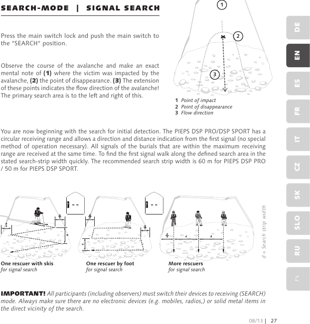 SEARCH-MODE  |  SIGNAL SEARCHPress the main switch lock and push the main switch to the “SEARCH“ position.Observe  the  course  of  the  avalanche  and  make  an  exact mental note  of  (1) where the  victim  was impacted by the avalanche, (2) the point of disappearance. (3) The extension of these points indicates the ow direction of the avalanche! The primary search area is to the left and right of this.1   Point of impact   2   Point of disappearance3   Flow directionYou are now beginning with the search for initial detection. The PIEPS DSP PRO/DSP SPORT has a circular receiving range and allows a direction and distance indication from the rst signal (no special method of operation necessary). All  signals  of  the  burials  that  are within  the maximum  receiving range are received at the same time. To nd the rst signal walk along the dened search area in the stated search-strip width quickly. The recommended search strip width is 60 m for PIEPS DSP PRO / 50 m for PIEPS DSP SPORT.IMPORTANT! All participants (including observers) must switch their devices to receiving (SEARCH) mode. Always make sure there are no electronic devices (e.g. mobiles, radios,) or solid metal items in the direct vicinity of the search.One rescuer with skis for signal searchOne rescuer by foot for signal searchMore rescuers for signal searchd = Search strip width13208/13 |27DEENESFRITCZSKSLORUハ