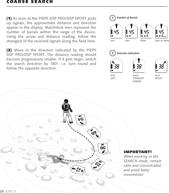 (1) As soon as the PIEPS DSP PRO/DSP SPORT picks up  signals,  the  approximate  distance  and  direction appear in the display. Matchstick men represent the number  of  burials  within  the  range  of  the  device. Using  the  arrow  and  distance  reading,  follow  the strongest of the received signals along the eld lines. (2)  Move  in  the  direction  indicated  by  the  PIEPS DSP  PRO/DSP  SPORT. The  distance  reading  should become progressively smaller. If it gets larger, switch the  search  direction  by  180°,  i.e.  turn  round  and follow the opposite direction.COARSE SEARCHNumber of BurialsDirection IndicationIMPORTANT! When working in the SEARCH-mode, remain calm and concentrated, and avoid hasty movements!four or morethreetwoonemove STRAIGHT AHEAD        turn  RIGHTturn  LEFT12| 08/1328