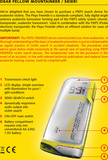 We’re  delighted  that  you  have  chosen  to  purchase  a  PIEPS  search  device  for avalanche victims. The Pieps Freeride is a standards-compliant, fully digital single antenna avalanche transceiver forming part of the PIEPS safety system (shovel, transponder, avalanche transceiver). Used in combination with the PIEPS iProbe electronic transponder, the Pieps Freeride offers an efcient solution for cases of multiple burial.IMPORTANT! The PIEPS-FREERIDE device cannot protect you from avalanches. A thorough understanding of the topic of avalanche prevention is just as indispensable as  regular  practice  of  victim  search  in  accident  situations.  The  procedures  and advice given below relate exclusively to the special case of searching using PIEPS FREERIDE victim  search devices. The  fundamental rules for  the procedure in  the event of an accident, in line with relevant technical publications and material from avalanche training courses, must be complied with.DEAR FELLOW MOUNTAINEER / SKIER!1   Transmission check light2  LCD display: simple overview   with illumination for poor l  ight conditions3   SEND-SEARCH switch4   dynamically responsive   audio output aids   victim search5   ON-OFF main switch6   Battery compartment   requires only one   conventional AA (LR6)   1.5V battery123456