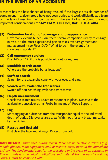 A victim has the best chance of being rescued if the largest possible number of companions in a given group have not been buried and work efciently as a team on the task of rescuing their companion. In the event of an accident, the most important considerations are STAY CALM, OBSERVE, RAISE THE ALARM.(1)  Determine location of coverage and disappearance   How many victims buried? Are there several companions ready to engage   in rescue? The most experienced person takes over assignment and    management – see Pieps DVD “What to do in the event of a   snowboard accident”(2)  Call emergency services  Dial 140 or 112, if this is possible without losing time.(3)  Establish search areas  Where are the probable burial locations?(4)  Surface search  Search for the avalanche cone with your eyes and ears.(5)  Search with avalanche transceiver  Switch off non-searching avalanche transceivers.(6)  Depth measurement  Check the search results. Leave transponder in place. Deactivate the   avalanche transceiver using iProbe by means of iProbe Support. (7)  Dig  Start digging at a distance from the transponder equal to the indicated   depth of burial. Dig over a large area. Watch out for any breathing cavity   by the victim.(8)  Rescue and rst aid  First clear the face and airways. Protect from cold.IMPORTANT! Ensure that, during search, there are no electronic devices (e.g. mobile phones, radio equipment etc.) or massive metal items in the immediate vicinity. The fundamental rules for the procedure in the event of an accident, in line with relevant technical  publications and  material from  avalanche training courses, must be complied with.IN THE EVENT OF AN ACCIDENTS