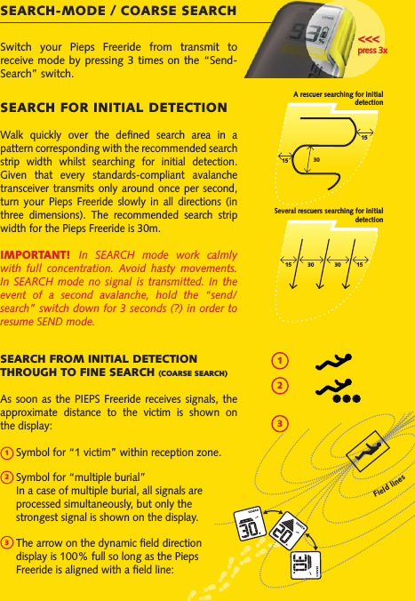 Switch  your  Pieps  Freeride  from  transmit  to receive mode by  pressing 3 times on the “Send-Search” switch.SEARCH-MODE / COARSE SEARCH&lt;&lt;&lt;press 3xSEARCH FOR INITIAL DETECTIONWalk  quickly  over  the  dened  search  area  in  a pattern corresponding with the recommended search strip  width  whilst  searching  for  initial  detection. Given  that  every  standards-compliant  avalanche transceiver transmits only around once  per second, turn  your  Pieps  Freeride  slowly  in  all  directions  (in three  dimensions).  The  recommended  search  strip width for the Pieps Freeride is 30m.IMPORTANT!  In  SEARCH  mode  work  calmly with  full  concentration.  Avoid  hasty  movements. In  SEARCH  mode  no  signal  is  transmitted.  In  the event  of  a  second  avalanche,  hold  the  “send/search” switch down for 3 seconds (?) in order to resume SEND mode.A rescuer searching for initial detection301515Several rescuers searching for initial detectionSEARCH FROM INITIAL DETECTION THROUGH TO FINE SEARCH (COARSE SEARCH)As soon as the PIEPS Freeride receives  signals,  the approximate  distance  to  the  victim  is  shown  on the display:    Symbol for “1 victim” within reception zone.  Symbol for “multiple burial”   In a case of multiple burial, all signals are   processed simultaneously, but only the   strongest signal is shown on the display.  The arrow on the dynamic eld direction   display is 100% full so long as the Pieps   Freeride is aligned with a eld line: Field lines123123151530 30