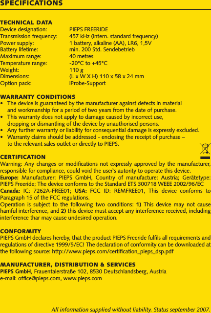 TECHNICAL DATADevice designation:   PIEPS FREERIDETransmission frequency:   457 kHz (intern. standard frequency)Power supply:  1 battery, alkaline (AA), LR6, 1,5VBattery lifetime:   min. 200 Std. SendebetriebMaximum range:   40 metresTemperature range:   -20°C to +45°CWeight:   110 gDimensions:  (L x W X H) 110 x 58 x 24 mmOption pack:  iProbe-SupportWARRANTY CONDITIONS•   The device is guaranteed by the manufacturer against defects in material   and workmanship for a period of two years from the date of purchase. •   This warranty does not apply to damage caused by incorrect use,   dropping or dismantling of the device by unauthorised persons.•   Any further warranty or liability for consequential damage is expressly excluded.•   Warranty claims should be addressed - enclosing the receipt of purchase –  to the relevant sales outlet or directly to PIEPS.CERTIFICATIONWarning: Any  changes  or  modications  not  expressly approved  by  the  manufacturer, responsible for compliance, could void the user`s autority to operate this device.Europe:  Manufacturer:  PIEPS  GmbH,  Country  of  manufacture:  Austria;  Gerätetype: PIEPS Freeride; The device conforms to the Standard ETS 300718 WEEE 2002/96/EC Canada:  IC:  7262A-FREE01;  USA:  FCC  ID:  REMFREE01,  This  device  conforms  to Paragraph 15 of the FCC regulations.Operation  is  subject  to  the  following  two  conditions:  1)  This  device  may  not  cause hamful interference, and 2) this device must accept any interference received, including interference thar may cause undesired operation.CONFORMITYPIEPS GmbH declares hereby, that the product PIEPS Freeride fulls all requirements and regulations of directive 1999/5/EC! The declaration of conformity can be downloaded at the following source: http://www.pieps.com/certication_pieps_dsp.pdfMANUFACTURER, DISTRIBUTION &amp; SERVICESPIEPS GmbH, Frauentalerstraße 102, 8530 Deutschlandsberg, Austriae-mail: ofce@pieps.com, www.pieps.comAll information supplied without liability. Status september 2007.SPECIFICATIONS