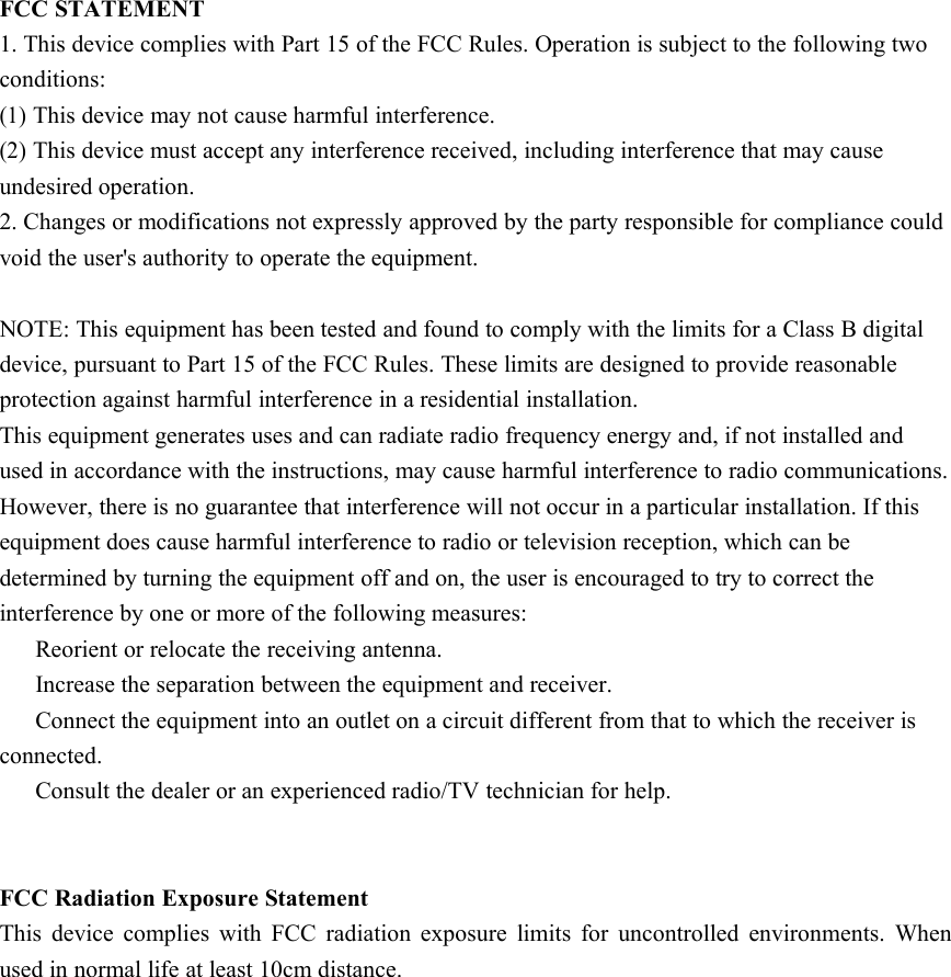 FCC STATEMENT1. This device complies with Part 15 of the FCC Rules. Operation is subject to the following twoconditions:(1)This device may not cause harmful interference.(2)This device must accept any interference received, including interference that may causeundesired operation.2. Changes or modifications not expressly approved by the party responsible for compliance couldvoid the user&apos;s authority to operate the equipment.NOTE: This equipment has been tested and found to comply with the limits for a Class B digitaldevice, pursuant to Part 15 of the FCC Rules. These limits are designed to provide reasonableprotection against harmful interference in a residential installation.This equipment generates uses and can radiate radio frequency energy and, if not installed andused in accordance with the instructions, may cause harmful interference to radio communications.However, there is no guarantee that interference will not occur in a particular installation. If thisequipment does cause harmful interference to radio or television reception, which can bedetermined by turning the equipment off and on, the user is encouraged to try to correct theinterference by one or more of the following measures:Reorient or relocate the receiving antenna.Increase the separation between the equipment and receiver.Connect the equipment into an outlet on a circuit different from that to which the receiver isconnected.Consult the dealer or an experienced radio/TV technician for help.FCC Radiation Exposure StatementThis device complies with FCC radiation exposure limits for uncontrolled environments. Whenused in normal life at least 10cm distance.