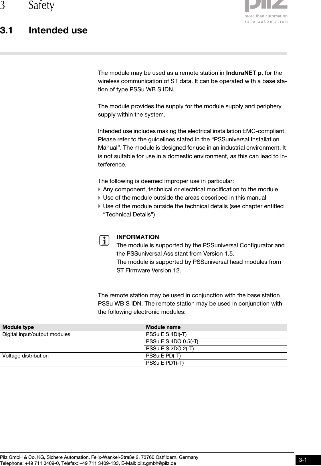 Pilz GmbH &amp; Co. KG, Sichere Automation, Felix-Wankel-Straße 2, 73760 Ostfildern, GermanyTelephone: +49 711 3409-0, Telefax: +49 711 3409-133, E-Mail: pilz.gmbh@pilz.de 3-13.1 Intended use3 Safety33000SafetySafety3-3.1Intended use3100Intended use3-The module may be used as a remote station in InduraNET p, for the wireless communication of ST data. It can be operated with a base sta-tion of type PSSu WB S IDN.The module provides the supply for the module supply and periphery supply within the system.Intended use includes making the electrical installation EMC-compliant. Please refer to the guidelines stated in the “PSSuniversal Installation Manual”. The module is designed for use in an industrial environment. It is not suitable for use in a domestic environment, as this can lead to in-terference.The following is deemed improper use in particular:`Any component, technical or electrical modification to the module`Use of the module outside the areas described in this manual`Use of the module outside the technical details (see chapter entitled “Technical Details”)The remote station may be used in conjunction with the base station PSSu WB S IDN. The remote station may be used in conjunction with the following electronic modules:INFORMATIONThe module is supported by the PSSuniversal Configurator and the PSSuniversal Assistant from Version 1.5.The module is supported by PSSuniversal head modules from ST Firmware Version 12.Module type Module nameDigital input/output modules PSSu E S 4DI(-T)PSSu E S 4DO 0.5(-T)PSSu E S 2DO 2(-T)Voltage distribution PSSu E PD(-T)PSSu E PD1(-T)