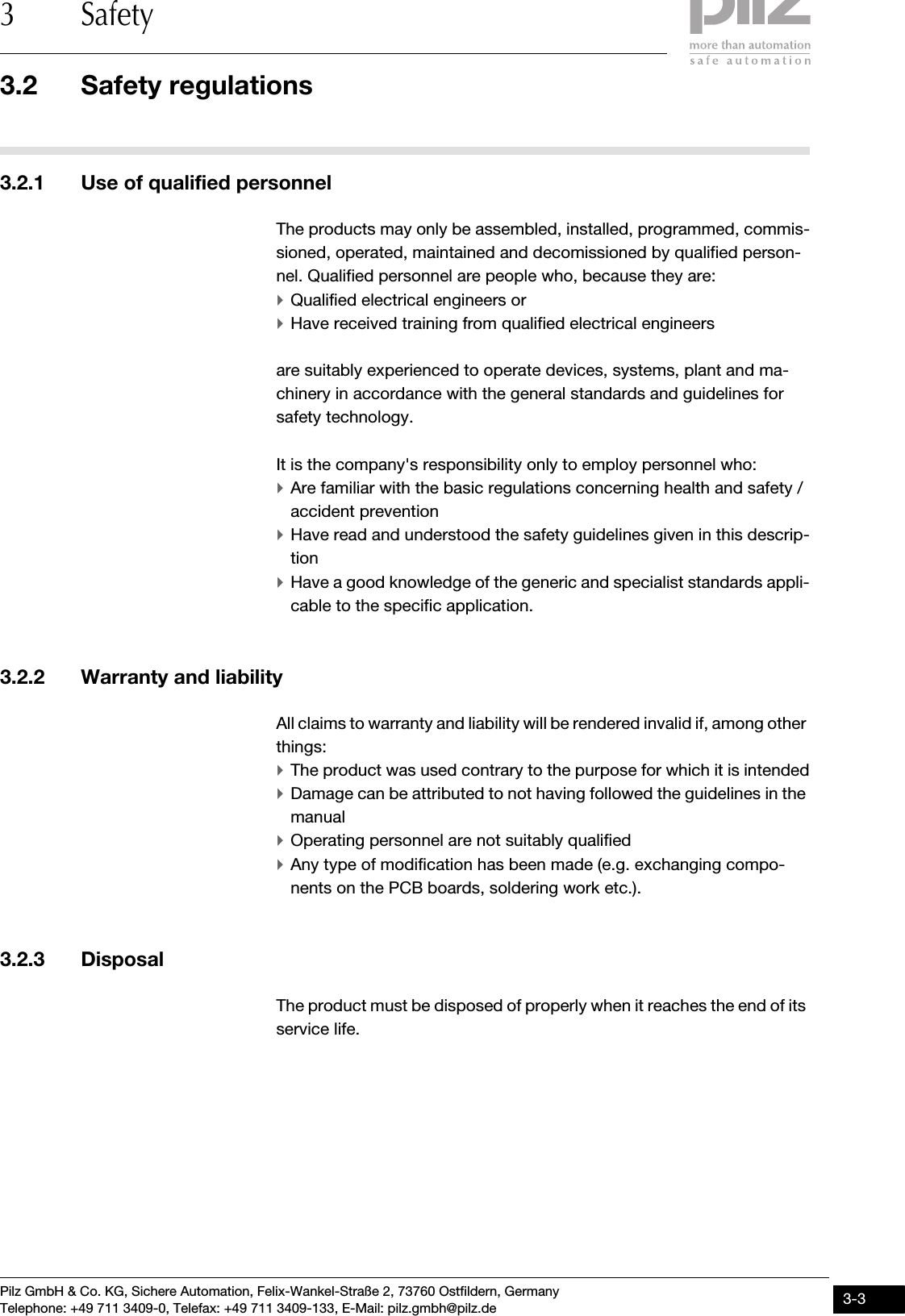 Pilz GmbH &amp; Co. KG, Sichere Automation, Felix-Wankel-Straße 2, 73760 Ostfildern, GermanyTelephone: +49 711 3409-0, Telefax: +49 711 3409-133, E-Mail: pilz.gmbh@pilz.de 3-33.2 Safety regulations3 Safety3.2Safety regulations3200Safety regulations3-3.2.1 Use of qualified personnelUse of qualified personnel3-The products may only be assembled, installed, programmed, commis-sioned, operated, maintained and decomissioned by qualified person-nel. Qualified personnel are people who, because they are:`Qualified electrical engineers or`Have received training from qualified electrical engineersare suitably experienced to operate devices, systems, plant and ma-chinery in accordance with the general standards and guidelines for safety technology.It is the company&apos;s responsibility only to employ personnel who:`Are familiar with the basic regulations concerning health and safety / accident prevention`Have read and understood the safety guidelines given in this descrip-tion`Have a good knowledge of the generic and specialist standards appli-cable to the specific application.3.2.2 Warranty and liabilityWarranty and liability3-All claims to warranty and liability will be rendered invalid if, among other things:`The product was used contrary to the purpose for which it is intended`Damage can be attributed to not having followed the guidelines in the manual`Operating personnel are not suitably qualified`Any type of modification has been made (e.g. exchanging compo-nents on the PCB boards, soldering work etc.).3.2.3 DisposalDisposal3-The product must be disposed of properly when it reaches the end of its service life.