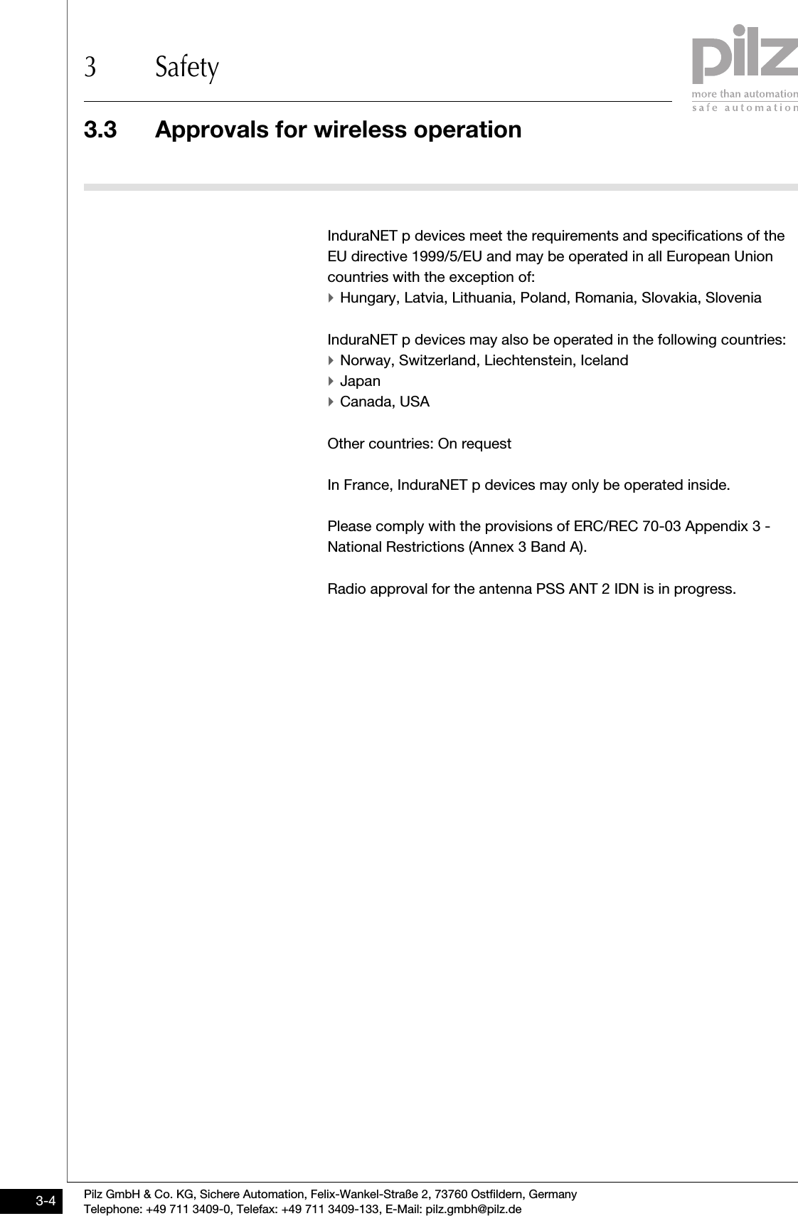 3.3 Approvals for wireless operation3 SafetyPilz GmbH &amp; Co. KG, Sichere Automation, Felix-Wankel-Straße 2, 73760 Ostfildern, GermanyTelephone: +49 711 3409-0, Telefax: +49 711 3409-133, E-Mail: pilz.gmbh@pilz.de3-43.3Approvals for wireless operation3300Approvals for wireless operation3-InduraNET p devices meet the requirements and specifications of the EU directive 1999/5/EU and may be operated in all European Union countries with the exception of:`Hungary, Latvia, Lithuania, Poland, Romania, Slovakia, SloveniaInduraNET p devices may also be operated in the following countries:`Norway, Switzerland, Liechtenstein, Iceland`Japan`Canada, USA Other countries: On requestIn France, InduraNET p devices may only be operated inside.Please comply with the provisions of ERC/REC 70-03 Appendix 3 - National Restrictions (Annex 3 Band A).Radio approval for the antenna PSS ANT 2 IDN is in progress.