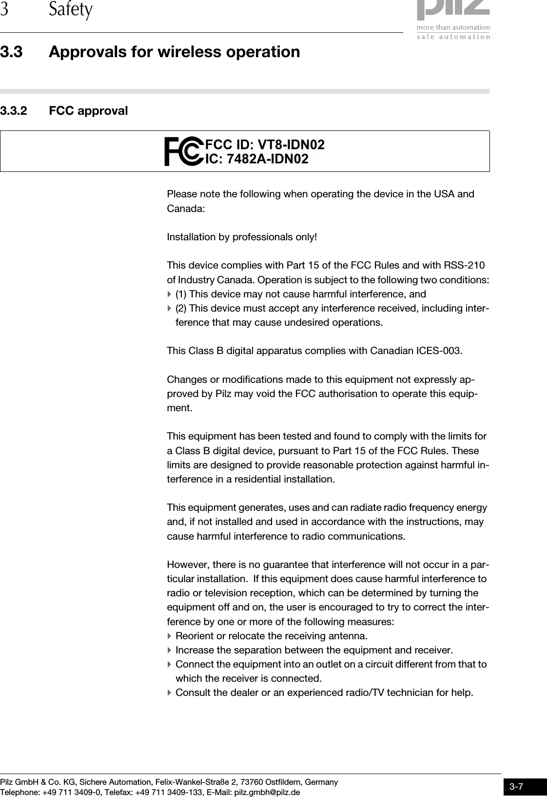 Pilz GmbH &amp; Co. KG, Sichere Automation, Felix-Wankel-Straße 2, 73760 Ostfildern, GermanyTelephone: +49 711 3409-0, Telefax: +49 711 3409-133, E-Mail: pilz.gmbh@pilz.de 3-73.3 Approvals for wireless operation3 Safety3.3.2 FCC approvalFCC approval3-Please note the following when operating the device in the USA and Canada:Installation by professionals only! This device complies with Part 15 of the FCC Rules and with RSS-210 of Industry Canada. Operation is subject to the following two conditions:`(1) This device may not cause harmful interference, and `(2) This device must accept any interference received, including inter-ference that may cause undesired operations. This Class B digital apparatus complies with Canadian ICES-003.Changes or modifications made to this equipment not expressly ap-proved by Pilz may void the FCC authorisation to operate this equip-ment. This equipment has been tested and found to comply with the limits for a Class B digital device, pursuant to Part 15 of the FCC Rules. These limits are designed to provide reasonable protection against harmful in-terference in a residential installation.This equipment generates, uses and can radiate radio frequency energy and, if not installed and used in accordance with the instructions, may cause harmful interference to radio communications.However, there is no guarantee that interference will not occur in a par-ticular installation.  If this equipment does cause harmful interference to radio or television reception, which can be determined by turning the equipment off and on, the user is encouraged to try to correct the inter-ference by one or more of the following measures: `Reorient or relocate the receiving antenna.`Increase the separation between the equipment and receiver. `Connect the equipment into an outlet on a circuit different from that to which the receiver is connected. `Consult the dealer or an experienced radio/TV technician for help.