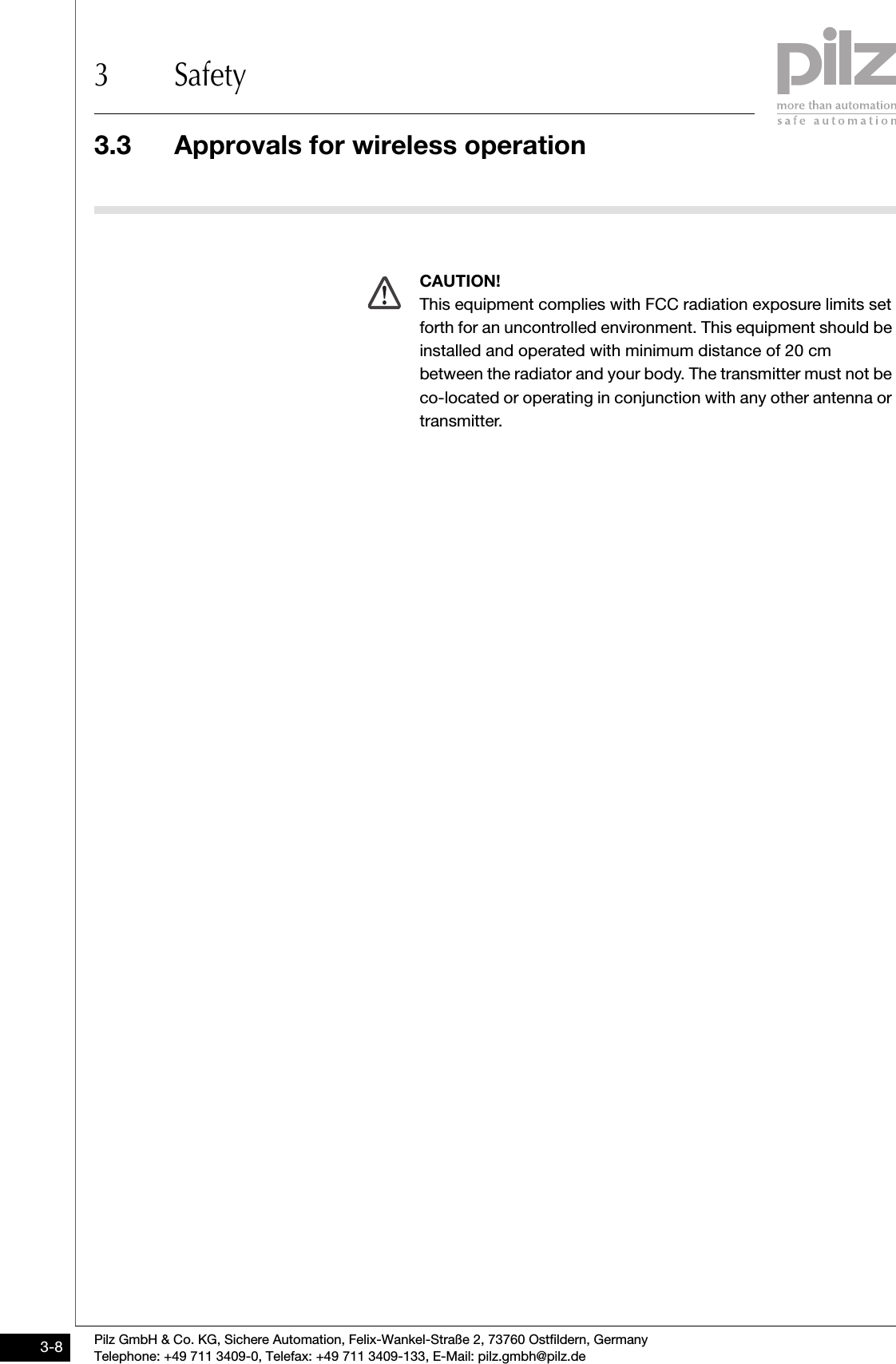 3.3 Approvals for wireless operation3 SafetyPilz GmbH &amp; Co. KG, Sichere Automation, Felix-Wankel-Straße 2, 73760 Ostfildern, GermanyTelephone: +49 711 3409-0, Telefax: +49 711 3409-133, E-Mail: pilz.gmbh@pilz.de3-8CAUTION!This equipment complies with FCC radiation exposure limits set forth for an uncontrolled environment. This equipment should be installed and operated with minimum distance of 20 cm between the radiator and your body. The transmitter must not be co-located or operating in conjunction with any other antenna or transmitter.