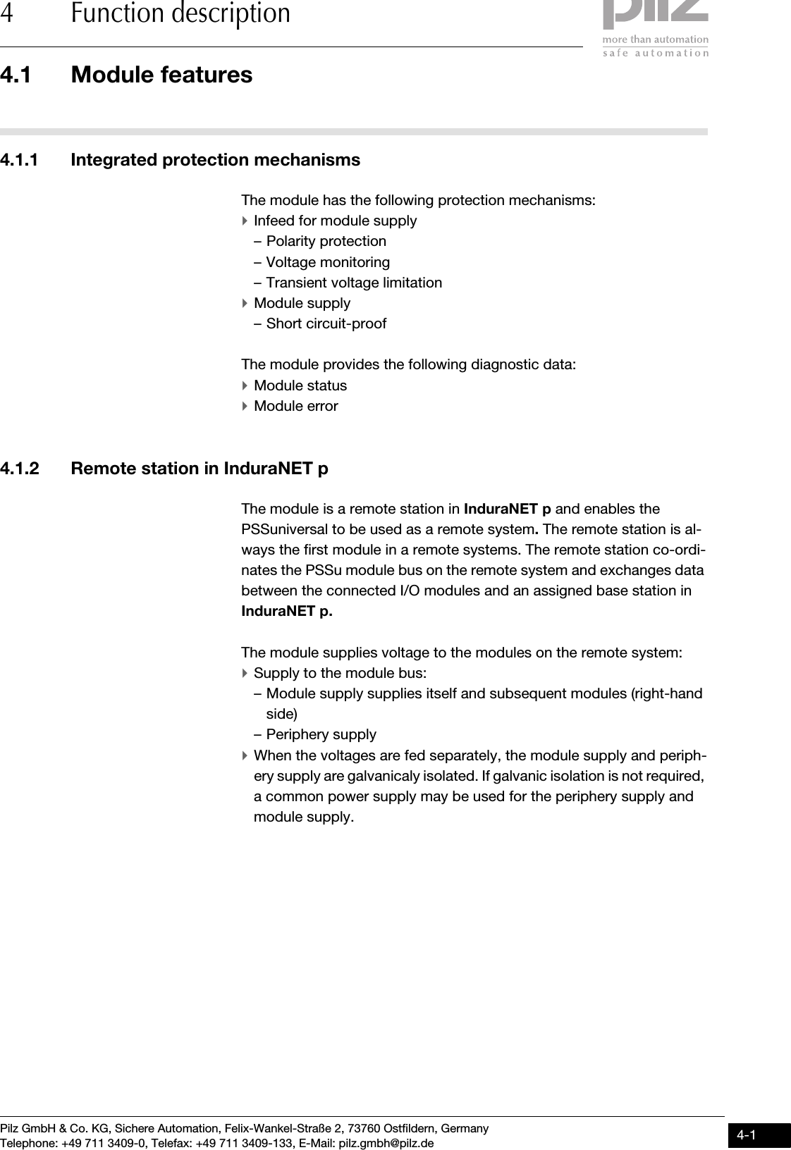 Pilz GmbH &amp; Co. KG, Sichere Automation, Felix-Wankel-Straße 2, 73760 Ostfildern, GermanyTelephone: +49 711 3409-0, Telefax: +49 711 3409-133, E-Mail: pilz.gmbh@pilz.de 4-14.1 Module features4 Function description44000Function descriptionFunction description4-4.1Module features4100Module features4-4.1.1 Integrated protection mechanismsIntegrated protection mechanisms4-The module has the following protection mechanisms:`Infeed for module supply– Polarity protection– Voltage monitoring– Transient voltage limitation`Module supply– Short circuit-proofThe module provides the following diagnostic data:`Module status`Module error4.1.2 Remote station in InduraNET pRemote station in InduraNET p4-The module is a remote station in InduraNET p and enables the PSSuniversal to be used as a remote system. The remote station is al-ways the first module in a remote systems. The remote station co-ordi-nates the PSSu module bus on the remote system and exchanges data between the connected I/O modules and an assigned base station in InduraNET p.The module supplies voltage to the modules on the remote system:`Supply to the module bus:– Module supply supplies itself and subsequent modules (right-hand side)– Periphery supply`When the voltages are fed separately, the module supply and periph-ery supply are galvanicaly isolated. If galvanic isolation is not required, a common power supply may be used for the periphery supply and module supply.