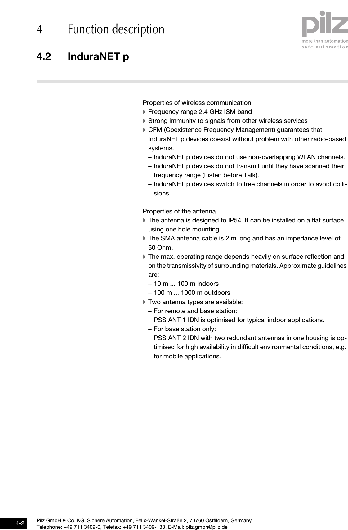 4.2 InduraNET p4 Function descriptionPilz GmbH &amp; Co. KG, Sichere Automation, Felix-Wankel-Straße 2, 73760 Ostfildern, GermanyTelephone: +49 711 3409-0, Telefax: +49 711 3409-133, E-Mail: pilz.gmbh@pilz.de4-24.2InduraNET p4200InduraNET p4-Properties of wireless communication `Frequency range 2.4 GHz ISM band`Strong immunity to signals from other wireless services`CFM (Coexistence Frequency Management) guarantees that InduraNET p devices coexist without problem with other radio-based systems. – InduraNET p devices do not use non-overlapping WLAN channels.– InduraNET p devices do not transmit until they have scanned their frequency range (Listen before Talk).– InduraNET p devices switch to free channels in order to avoid colli-sions. Properties of the antenna `The antenna is designed to IP54. It can be installed on a flat surface using one hole mounting.`The SMA antenna cable is 2 m long and has an impedance level of 50 Ohm.`The max. operating range depends heavily on surface reflection and on the transmissivity of surrounding materials. Approximate guidelines are:– 10 m ... 100 m indoors– 100 m ... 1000 m outdoors`Two antenna types are available:– For remote and base station:PSS ANT 1 IDN is optimised for typical indoor applications.– For base station only:PSS ANT 2 IDN with two redundant antennas in one housing is op-timised for high availability in difficult environmental conditions, e.g. for mobile applications.