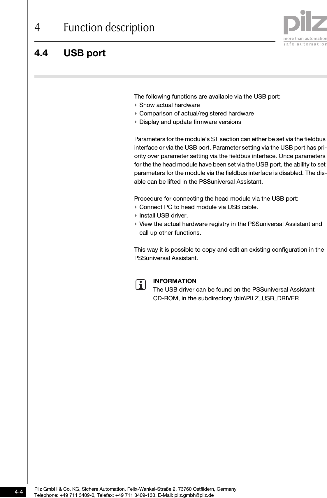 4.4 USB port4 Function descriptionPilz GmbH &amp; Co. KG, Sichere Automation, Felix-Wankel-Straße 2, 73760 Ostfildern, GermanyTelephone: +49 711 3409-0, Telefax: +49 711 3409-133, E-Mail: pilz.gmbh@pilz.de4-44.4USB port4400USB port4-The following functions are available via the USB port:`Show actual hardware`Comparison of actual/registered hardware`Display and update firmware versionsParameters for the module&apos;s ST section can either be set via the fieldbus interface or via the USB port. Parameter setting via the USB port has pri-ority over parameter setting via the fieldbus interface. Once parameters for the the head module have been set via the USB port, the ability to set parameters for the module via the fieldbus interface is disabled. The dis-able can be lifted in the PSSuniversal Assistant.Procedure for connecting the head module via the USB port:`Connect PC to head module via USB cable.`Install USB driver.`View the actual hardware registry in the PSSuniversal Assistant and call up other functions.This way it is possible to copy and edit an existing configuration in the PSSuniversal Assistant.INFORMATIONThe USB driver can be found on the PSSuniversal Assistant CD-ROM, in the subdirectory \bin\PILZ_USB_DRIVER