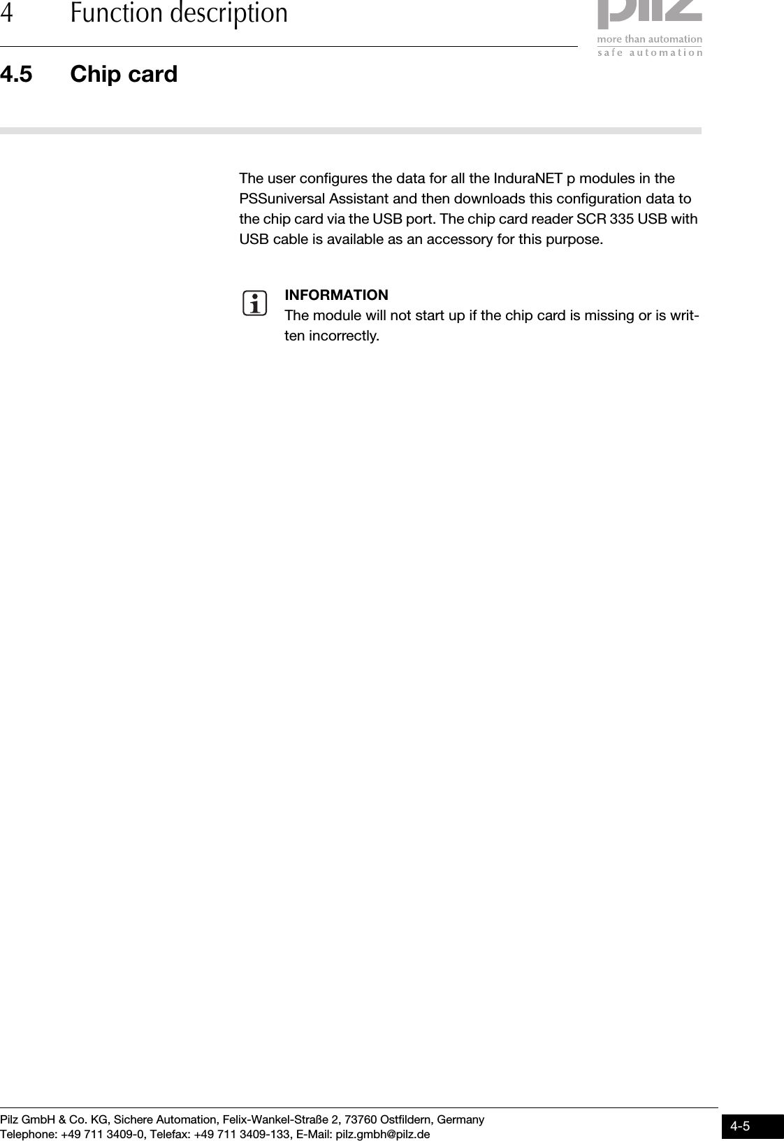 Pilz GmbH &amp; Co. KG, Sichere Automation, Felix-Wankel-Straße 2, 73760 Ostfildern, GermanyTelephone: +49 711 3409-0, Telefax: +49 711 3409-133, E-Mail: pilz.gmbh@pilz.de 4-54.5 Chip card4 Function description4.5Chip card4500Chip card4-The user configures the data for all the InduraNET p modules in the PSSuniversal Assistant and then downloads this configuration data to the chip card via the USB port. The chip card reader SCR 335 USB with USB cable is available as an accessory for this purpose. INFORMATIONThe module will not start up if the chip card is missing or is writ-ten incorrectly. 