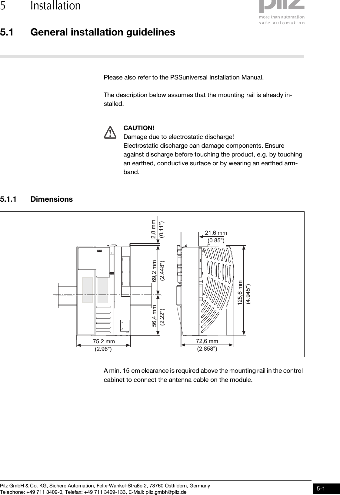 Pilz GmbH &amp; Co. KG, Sichere Automation, Felix-Wankel-Straße 2, 73760 Ostfildern, GermanyTelephone: +49 711 3409-0, Telefax: +49 711 3409-133, E-Mail: pilz.gmbh@pilz.de 5-15.1 General installation guidelines5 Installation55000InstallationInstallation5-5.1General installation guidelines5100General installation guidelines5-Please also refer to the PSSuniversal Installation Manual.The description below assumes that the mounting rail is already in-stalled.5.1.1 DimensionsDimensions5-A min. 15 cm clearance is required above the mounting rail in the control cabinet to connect the antenna cable on the module.CAUTION!Damage due to electrostatic discharge!Electrostatic discharge can damage components. Ensure against discharge before touching the product, e.g. by touching an earthed, conductive surface or by wearing an earthed arm-band.56,4 mm125,6 mm72,6 mm75,2 mm69,2 mm 2,8 mm21,6 mm(2.448&quot;)(2.22&quot;) (0.11&quot;)(4.945&quot;)(2.858&quot;)(0.85&quot;)(2.96&quot;)