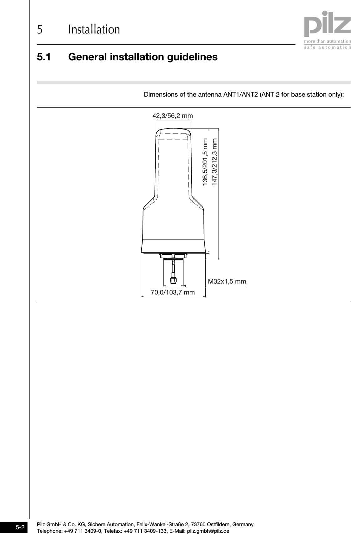 5.1 General installation guidelines5 InstallationPilz GmbH &amp; Co. KG, Sichere Automation, Felix-Wankel-Straße 2, 73760 Ostfildern, GermanyTelephone: +49 711 3409-0, Telefax: +49 711 3409-133, E-Mail: pilz.gmbh@pilz.de5-2Dimensions of the antenna ANT1/ANT2 (ANT 2 for base station only):42,3/56,2 mm70,0/103,7 mmM32x1,5 mm136,5/201,5 mm147,3/212,3 mm