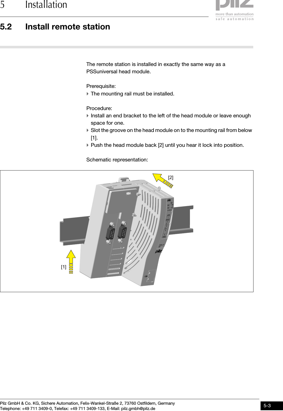 Pilz GmbH &amp; Co. KG, Sichere Automation, Felix-Wankel-Straße 2, 73760 Ostfildern, GermanyTelephone: +49 711 3409-0, Telefax: +49 711 3409-133, E-Mail: pilz.gmbh@pilz.de 5-35.2 Install remote station5 Installation5.2Install remote station5200Install remote station5-The remote station is installed in exactly the same way as a PSSuniversal head module.Prerequisite:`The mounting rail must be installed.Procedure:`Install an end bracket to the left of the head module or leave enough space for one.`Slot the groove on the head module on to the mounting rail from below [1].`Push the head module back [2] until you hear it lock into position.Schematic representation:[2][1]