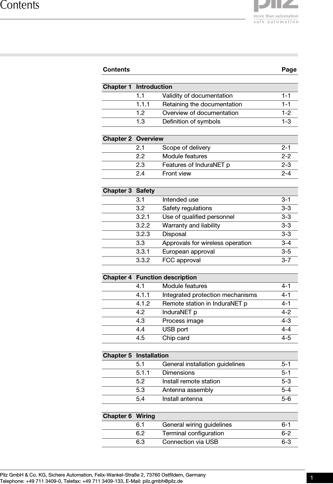Pilz GmbH &amp; Co. KG, Sichere Automation, Felix-Wankel-Straße 2, 73760 Ostfildern, GermanyTelephone: +49 711 3409-0, Telefax: +49 711 3409-133, E-Mail: pilz.gmbh@pilz.de 1ContentsContentsContents PageChapter 1 Introduction1.1 Validity of documentation 1-11.1.1 Retaining the documentation 1-11.2 Overview of documentation 1-21.3 Definition of symbols 1-3Chapter 2 Overview2.1 Scope of delivery 2-12.2 Module features 2-22.3 Features of InduraNET p 2-32.4 Front view 2-4Chapter 3 Safety3.1 Intended use 3-13.2 Safety regulations 3-33.2.1 Use of qualified personnel 3-33.2.2 Warranty and liability 3-33.2.3 Disposal 3-33.3 Approvals for wireless operation 3-43.3.1 European approval   3-53.3.2 FCC approval 3-7Chapter 4 Function description4.1 Module features 4-14.1.1 Integrated protection mechanisms 4-14.1.2 Remote station in InduraNET p 4-14.2 InduraNET p 4-24.3 Process image 4-34.4 USB port 4-44.5 Chip card 4-5Chapter 5 Installation5.1 General installation guidelines 5-15.1.1 Dimensions 5-15.2 Install remote station 5-35.3 Antenna assembly 5-45.4 Install antenna  5-6Chapter 6 Wiring6.1 General wiring guidelines 6-16.2 Terminal configuration 6-26.3 Connection via USB 6-3