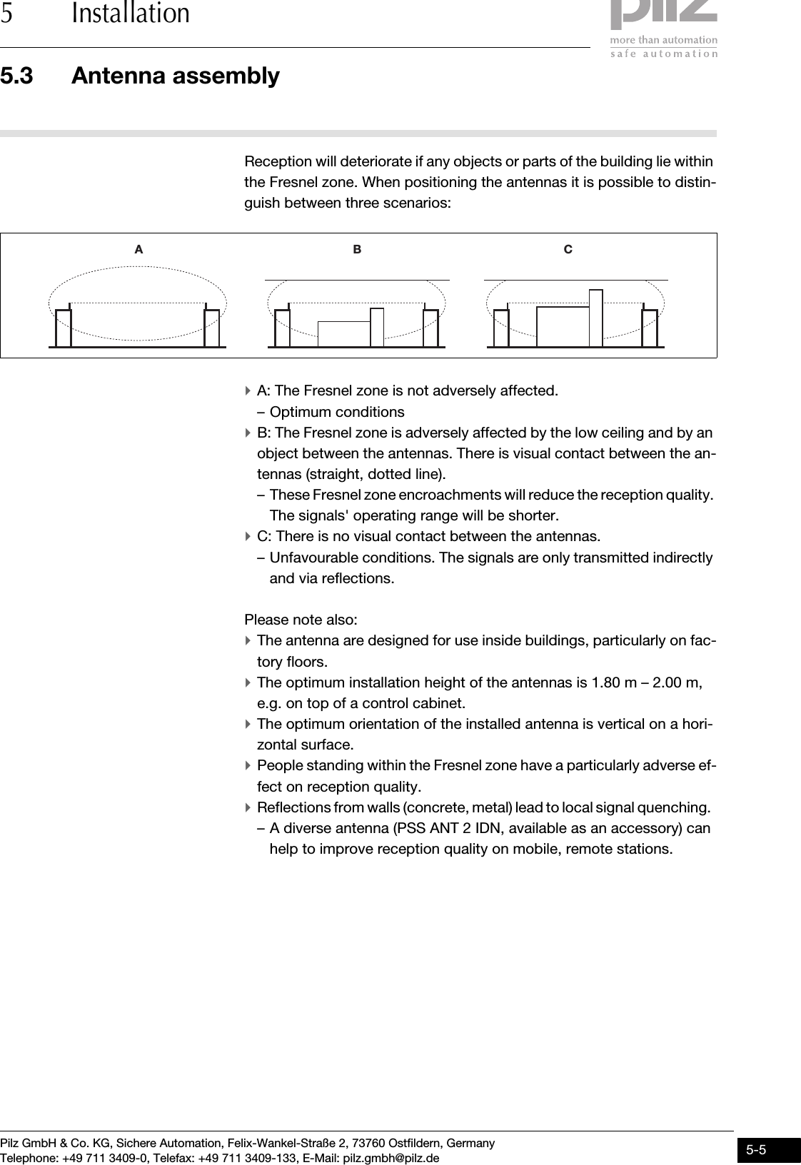 Pilz GmbH &amp; Co. KG, Sichere Automation, Felix-Wankel-Straße 2, 73760 Ostfildern, GermanyTelephone: +49 711 3409-0, Telefax: +49 711 3409-133, E-Mail: pilz.gmbh@pilz.de 5-55.3 Antenna assembly5 InstallationReception will deteriorate if any objects or parts of the building lie within the Fresnel zone. When positioning the antennas it is possible to distin-guish between three scenarios:`A: The Fresnel zone is not adversely affected.– Optimum conditions `B: The Fresnel zone is adversely affected by the low ceiling and by an object between the antennas. There is visual contact between the an-tennas (straight, dotted line).– These Fresnel zone encroachments will reduce the reception quality. The signals&apos; operating range will be shorter. `C: There is no visual contact between the antennas. – Unfavourable conditions. The signals are only transmitted indirectly and via reflections. Please note also:`The antenna are designed for use inside buildings, particularly on fac-tory floors.`The optimum installation height of the antennas is 1.80 m – 2.00 m, e.g. on top of a control cabinet. `The optimum orientation of the installed antenna is vertical on a hori-zontal surface. `People standing within the Fresnel zone have a particularly adverse ef-fect on reception quality.`Reflections from walls (concrete, metal) lead to local signal quenching.  – A diverse antenna (PSS ANT 2 IDN, available as an accessory) can help to improve reception quality on mobile, remote stations.A B C