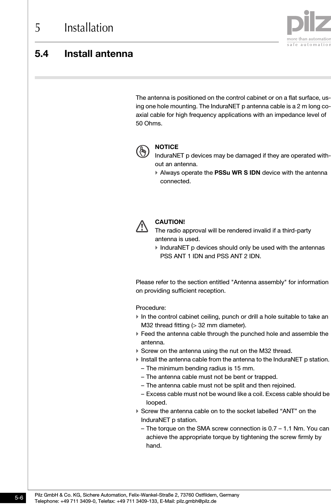 5.4 Install antenna5 InstallationPilz GmbH &amp; Co. KG, Sichere Automation, Felix-Wankel-Straße 2, 73760 Ostfildern, GermanyTelephone: +49 711 3409-0, Telefax: +49 711 3409-133, E-Mail: pilz.gmbh@pilz.de5-65.4Install antenna 5400Install antenna 5-The antenna is positioned on the control cabinet or on a flat surface, us-ing one hole mounting. The InduraNET p antenna cable is a 2 m long co-axial cable for high frequency applications with an impedance level of 50 Ohms. Please refer to the section entitled &quot;Antenna assembly&quot; for information on providing sufficient reception.Procedure:`In the control cabinet ceiling, punch or drill a hole suitable to take an M32 thread fitting (&gt; 32 mm diameter).`Feed the antenna cable through the punched hole and assemble the antenna.  `Screw on the antenna using the nut on the M32 thread.`Install the antenna cable from the antenna to the InduraNET p station. – The minimum bending radius is 15 mm.– The antenna cable must not be bent or trapped.– The antenna cable must not be split and then rejoined.– Excess cable must not be wound like a coil. Excess cable should be looped.`Screw the antenna cable on to the socket labelled “ANT” on the InduraNET p station.– The torque on the SMA screw connection is 0.7 – 1.1 Nm. You can achieve the appropriate torque by tightening the screw firmly by hand. NOTICEInduraNET p devices may be damaged if they are operated with-out an antenna. `Always operate the PSSu WR S IDN device with the antenna connected. CAUTION!The radio approval will be rendered invalid if a third-party antenna is used.`InduraNET p devices should only be used with the antennas PSS ANT 1 IDN and PSS ANT 2 IDN.