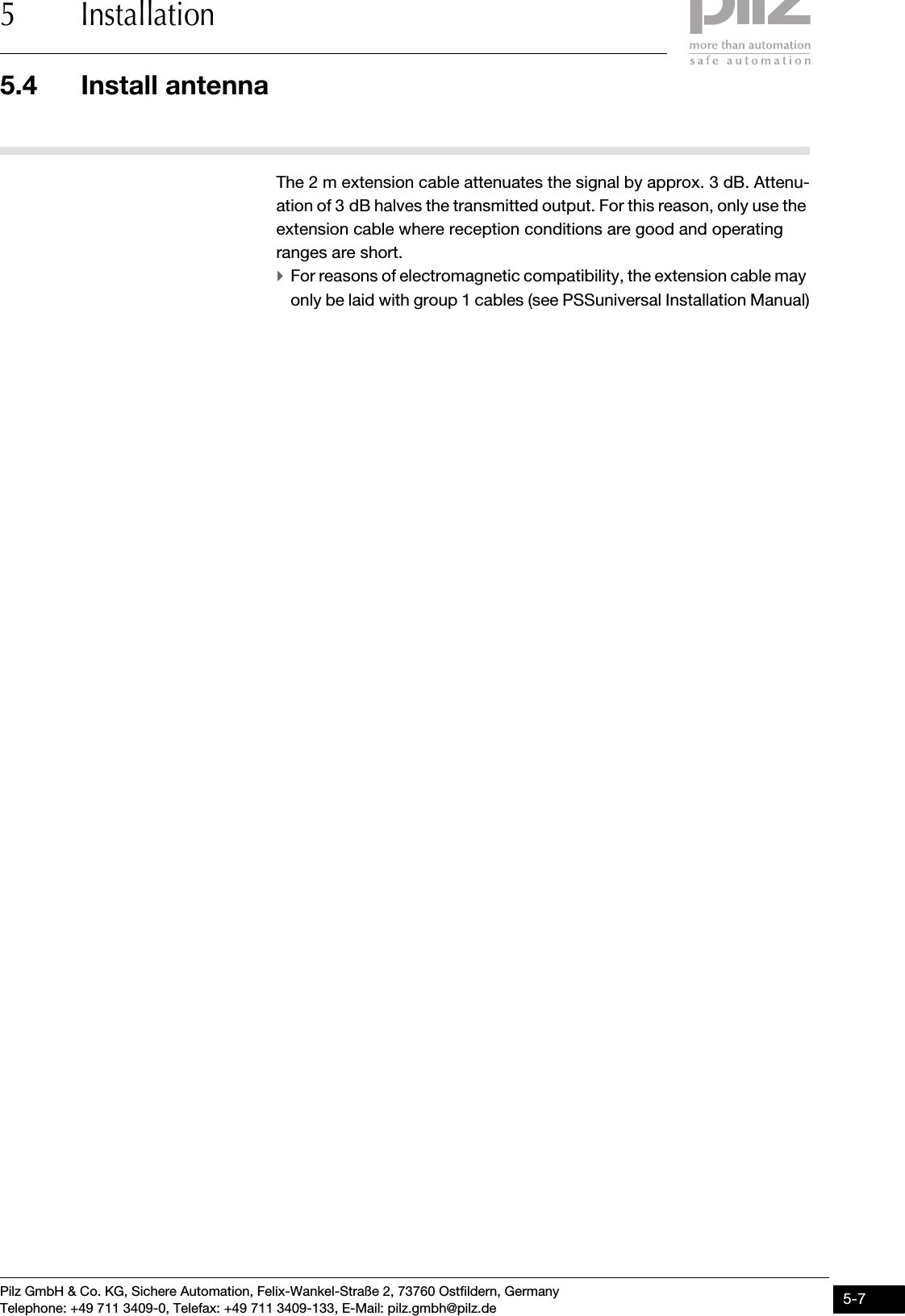 Pilz GmbH &amp; Co. KG, Sichere Automation, Felix-Wankel-Straße 2, 73760 Ostfildern, GermanyTelephone: +49 711 3409-0, Telefax: +49 711 3409-133, E-Mail: pilz.gmbh@pilz.de 5-75.4 Install antenna5 InstallationThe 2 m extension cable attenuates the signal by approx. 3 dB. Attenu-ation of 3 dB halves the transmitted output. For this reason, only use the extension cable where reception conditions are good and operating ranges are short. `For reasons of electromagnetic compatibility, the extension cable may only be laid with group 1 cables (see PSSuniversal Installation Manual)