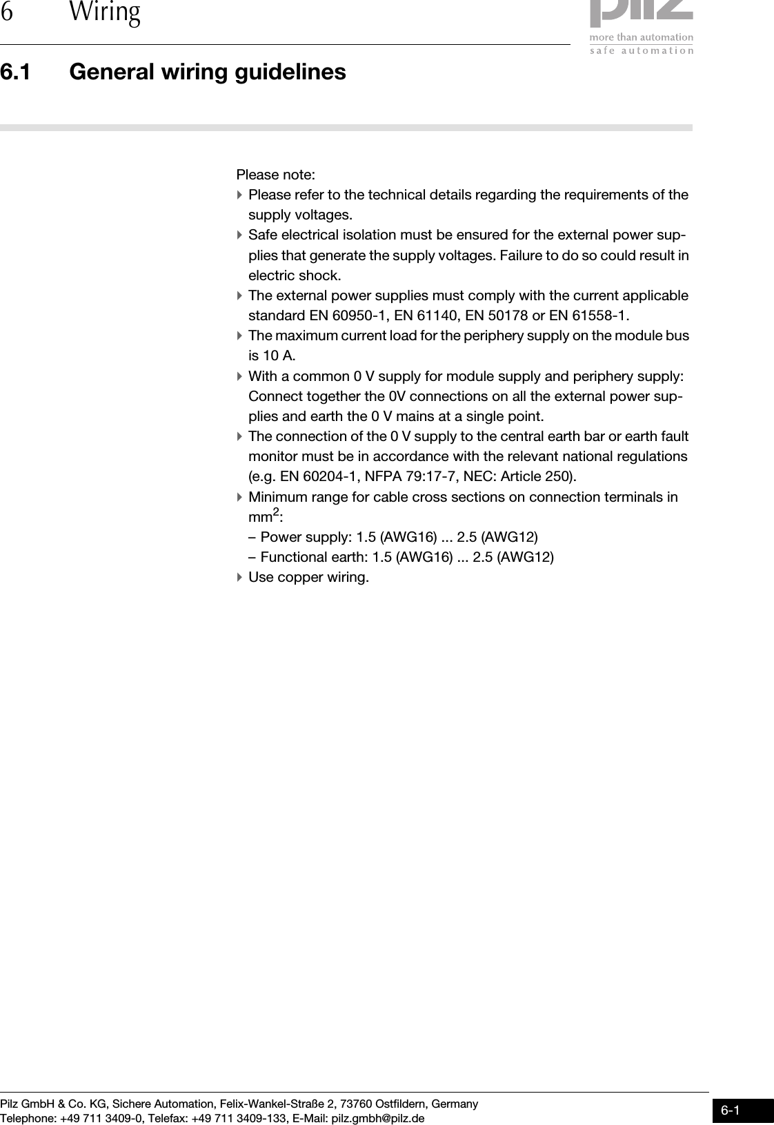 Pilz GmbH &amp; Co. KG, Sichere Automation, Felix-Wankel-Straße 2, 73760 Ostfildern, GermanyTelephone: +49 711 3409-0, Telefax: +49 711 3409-133, E-Mail: pilz.gmbh@pilz.de 6-16.1 General wiring guidelines6 Wiring66000WiringWiring6-6.1General wiring guidelines6100General wiring guidelines6-Please note:`Please refer to the technical details regarding the requirements of the supply voltages.`Safe electrical isolation must be ensured for the external power sup-plies that generate the supply voltages. Failure to do so could result in electric shock.`The external power supplies must comply with the current applicable standard EN 60950-1, EN 61140, EN 50178 or EN 61558-1.`The maximum current load for the periphery supply on the module bus is 10 A.`With a common 0 V supply for module supply and periphery supply: Connect together the 0V connections on all the external power sup-plies and earth the 0 V mains at a single point.`The connection of the 0 V supply to the central earth bar or earth fault monitor must be in accordance with the relevant national regulations (e.g. EN 60204-1, NFPA 79:17-7, NEC: Article 250).`Minimum range for cable cross sections on connection terminals in mm2:– Power supply: 1.5 (AWG16) ... 2.5 (AWG12)– Functional earth: 1.5 (AWG16) ... 2.5 (AWG12)`Use copper wiring.