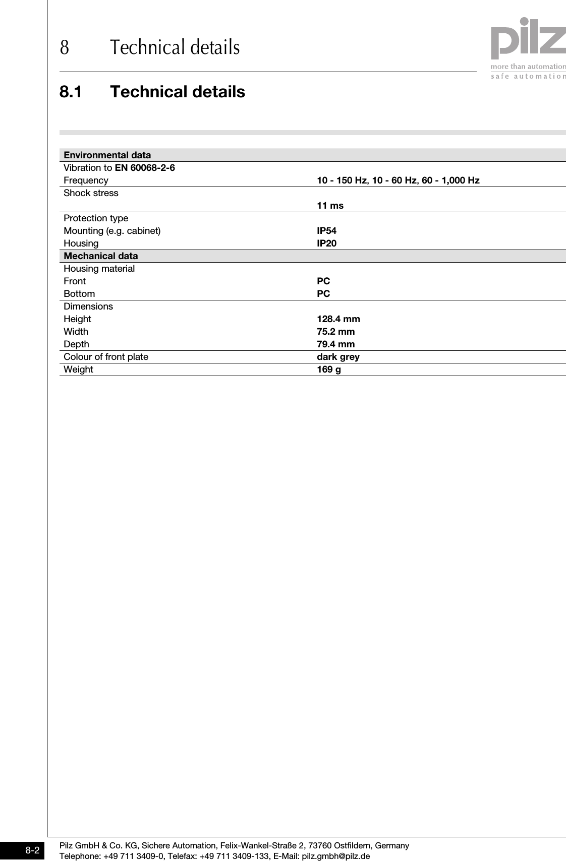 8.1 Technical details8 Technical detailsPilz GmbH &amp; Co. KG, Sichere Automation, Felix-Wankel-Straße 2, 73760 Ostfildern, GermanyTelephone: +49 711 3409-0, Telefax: +49 711 3409-133, E-Mail: pilz.gmbh@pilz.de8-2Vibration to EN 60068-2-6Frequency 10 - 150 Hz, 10 - 60 Hz, 60 - 1,000 HzShock stress11 msProtection typeMounting (e.g. cabinet) IP54Housing IP20Mechanical dataHousing materialFront PCBottom PCDimensionsHeight 128.4 mmWidth 75.2 mmDepth 79.4 mmColour of front plate dark greyWeight 169 gEnvironmental data