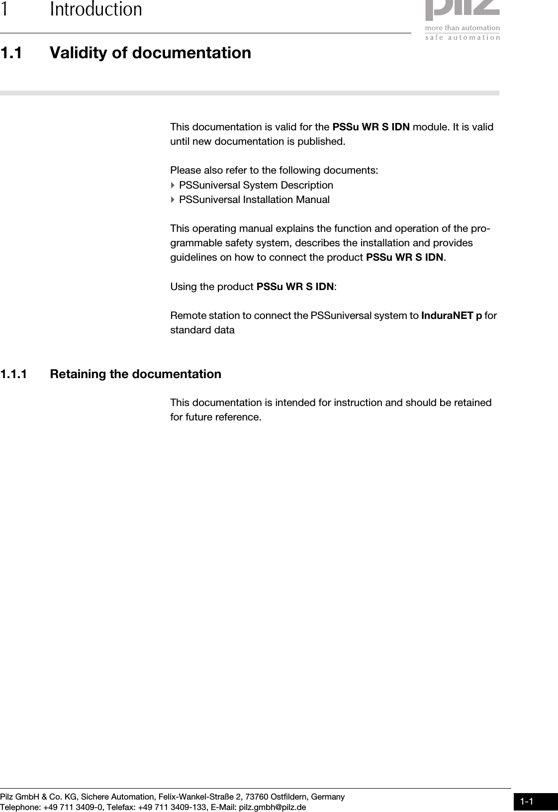 Pilz GmbH &amp; Co. KG, Sichere Automation, Felix-Wankel-Straße 2, 73760 Ostfildern, GermanyTelephone: +49 711 3409-0, Telefax: +49 711 3409-133, E-Mail: pilz.gmbh@pilz.de 1-11.1 Validity of documentation1 Introduction11000IntroductionIntroduction1-1.1Validity  of documenta tion1100Validity  of documenta tion1-This documentation is valid for the PSSu WR S IDN module. It is valid until new documentation is published.Please also refer to the following documents:`PSSuniversal System Description`PSSuniversal Installation ManualThis operating manual explains the function and operation of the pro-grammable safety system, describes the installation and provides guidelines on how to connect the product PSSu WR S IDN.Using the product PSSu WR S IDN:Remote station to connect the PSSuniversal system to InduraNET p for standard data 1.1.1 Retaining the documentationRetaining the documentation1-This documentation is intended for instruction and should be retained for future reference.
