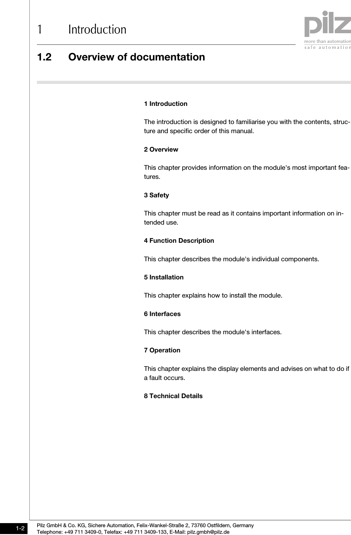 1.2 Overview of documentation1 IntroductionPilz GmbH &amp; Co. KG, Sichere Automation, Felix-Wankel-Straße 2, 73760 Ostfildern, GermanyTelephone: +49 711 3409-0, Telefax: +49 711 3409-133, E-Mail: pilz.gmbh@pilz.de1-21.2Overview of documentation1200Overview of documentation1-1 IntroductionThe introduction is designed to familiarise you with the contents, struc-ture and specific order of this manual.2 OverviewThis chapter provides information on the module&apos;s most important fea-tures.3 SafetyThis chapter must be read as it contains important information on in-tended use.4 Function DescriptionThis chapter describes the module&apos;s individual components.5 InstallationThis chapter explains how to install the module.6 InterfacesThis chapter describes the module&apos;s interfaces.7 OperationThis chapter explains the display elements and advises on what to do if a fault occurs.8 Technical Details