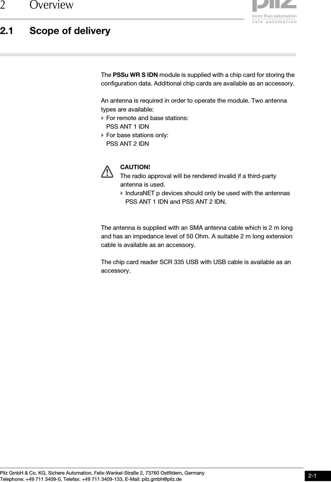 Pilz GmbH &amp; Co. KG, Sichere Automation, Felix-Wankel-Straße 2, 73760 Ostfildern, GermanyTelephone: +49 711 3409-0, Telefax: +49 711 3409-133, E-Mail: pilz.gmbh@pilz.de 2-12.1 Scope of delivery2 Overview22000OverviewOverview2-2.1Scope of delivery2100Scope of delivery2-The PSSu WR S IDN module is supplied with a chip card for storing the configuration data. Additional chip cards are available as an accessory. An antenna is required in order to operate the module. Two antenna types are available:`For remote and base stations:PSS ANT 1 IDN`For base stations only:PSS ANT 2 IDNThe antenna is supplied with an SMA antenna cable which is 2 m long and has an impedance level of 50 Ohm. A suitable 2 m long extension cable is available as an accessory.The chip card reader SCR 335 USB with USB cable is available as an accessory. CAUTION!The radio approval will be rendered invalid if a third-party antenna is used.`InduraNET p devices should only be used with the antennas PSS ANT 1 IDN and PSS ANT 2 IDN.