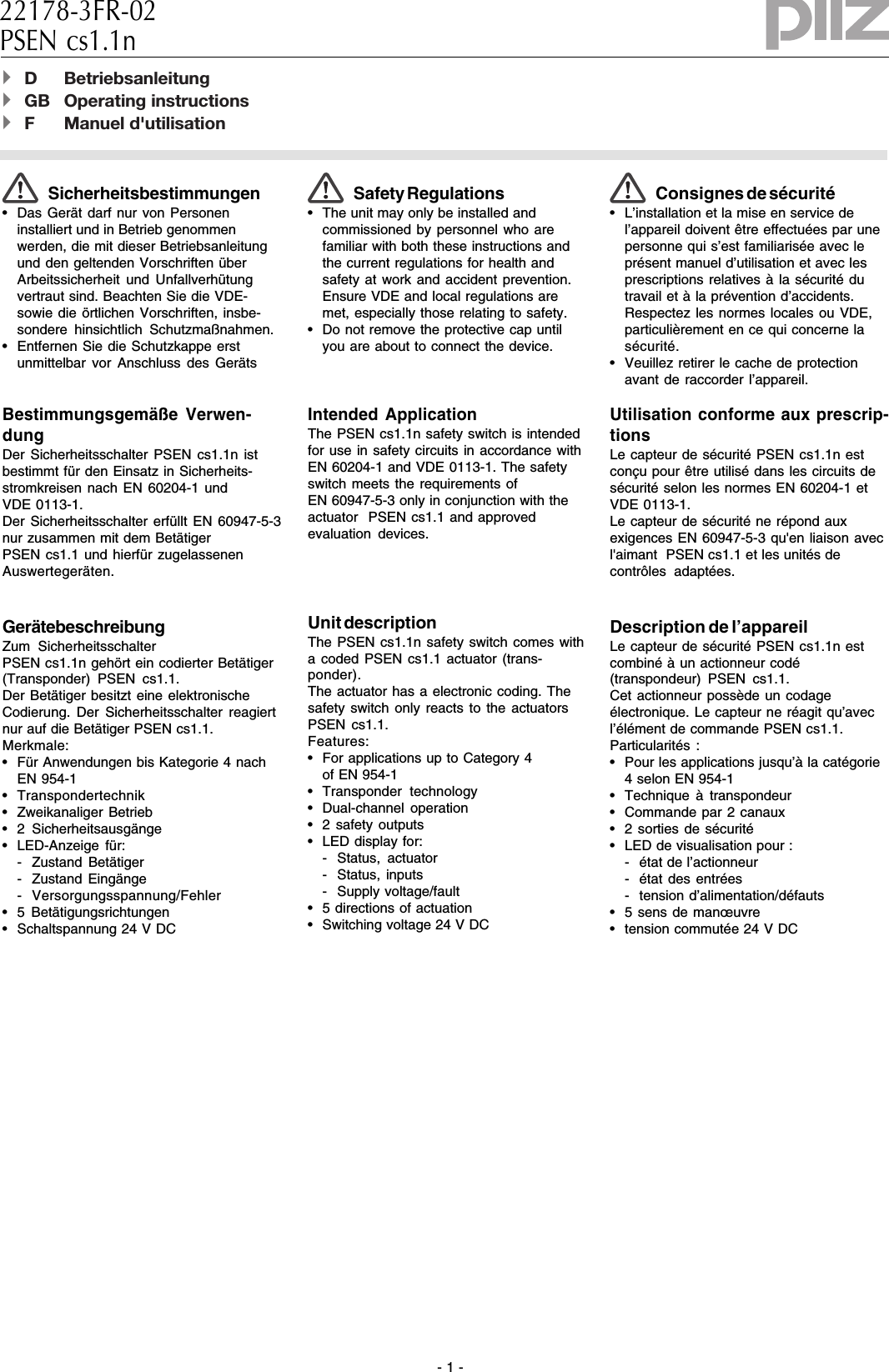 - 1 -Sicherheitsbestimmungen• Das Gerät darf nur von Personeninstalliert und in Betrieb genommenwerden, die mit dieser Betriebsanleitungund den geltenden Vorschriften überArbeitssicherheit und Unfallverhütungvertraut sind. Beachten Sie die VDE-sowie die örtlichen Vorschriften, insbe-sondere hinsichtlich Schutzmaßnahmen.• Entfernen Sie die Schutzkappe erstunmittelbar vor Anschluss des GerätsBestimmungsgemäße Verwen-dungDer Sicherheitsschalter PSEN cs1.1n istbestimmt für den Einsatz in Sicherheits-stromkreisen nach EN 60204-1 undVDE 0113-1.Der Sicherheitsschalter erfüllt EN 60947-5-3nur zusammen mit dem Betätiger PSEN cs1.1 und hierfür zugelassenenAuswertegeräten.GerätebeschreibungZum SicherheitsschalterPSEN cs1.1n gehört ein codierter Betätiger(Transponder) PSEN cs1.1.Der Betätiger besitzt eine elektronischeCodierung. Der Sicherheitsschalter reagiertnur auf die Betätiger PSEN cs1.1.Merkmale:• Für Anwendungen bis Kategorie 4 nachEN 954-1• Transpondertechnik• Zweikanaliger Betrieb• 2 Sicherheitsausgänge• LED-Anzeige für:- Zustand Betätiger- Zustand Eingänge- Versorgungsspannung/Fehler• 5 Betätigungsrichtungen• Schaltspannung 24 V DC22178-3FR-02PSEN cs1.1n4D Betriebsanleitung4GB Operating instructions4F Manuel d&apos;utilisationSafety Regulations• The unit may only be installed andcommissioned by personnel who arefamiliar with both these instructions andthe current regulations for health andsafety at work and accident prevention.Ensure VDE and local regulations aremet, especially those relating to safety.• Do not remove the protective cap untilyou are about to connect the device.Intended ApplicationThe PSEN cs1.1n safety switch is intendedfor use in safety circuits in accordance withEN 60204-1 and VDE 0113-1. The safetyswitch meets the requirements ofEN 60947-5-3 only in conjunction with theactuator  PSEN cs1.1 and approvedevaluation devices.Unit descriptionThe PSEN cs1.1n safety switch comes witha coded PSEN cs1.1 actuator (trans-ponder).The actuator has a electronic coding. Thesafety switch only reacts to the actuatorsPSEN cs1.1.Features:• For applications up to Category 4of EN 954-1• Transponder technology• Dual-channel operation• 2 safety outputs• LED display for:- Status, actuator- Status, inputs- Supply voltage/fault• 5 directions of actuation• Switching voltage 24 V DCConsignes de sécurité• L’installation et la mise en service del’appareil doivent être effectuées par unepersonne qui s’est familiarisée avec leprésent manuel d’utilisation et avec lesprescriptions relatives à la sécurité dutravail et à la prévention d’accidents.Respectez les normes locales ou VDE,particulièrement en ce qui concerne lasécurité.• Veuillez retirer le cache de protectionavant de raccorder l’appareil.Utilisation conforme aux prescrip-tionsLe capteur de sécurité PSEN cs1.1n estconçu pour être utilisé dans les circuits desécurité selon les normes EN 60204-1 etVDE 0113-1.Le capteur de sécurité ne répond auxexigences EN 60947-5-3 qu&apos;en liaison avecl&apos;aimant  PSEN cs1.1 et les unités decontrôles adaptées.Description de l’appareilLe capteur de sécurité PSEN cs1.1n estcombiné à un actionneur codé(transpondeur) PSEN cs1.1.Cet actionneur possède un codageélectronique. Le capteur ne réagit qu’avecl’élément de commande PSEN cs1.1.Particularités :• Pour les applications jusqu’à la catégorie4 selon EN 954-1• Technique à transpondeur• Commande par 2 canaux• 2 sorties de sécurité• LED de visualisation pour :- état de l’actionneur- état des entrées- tension d’alimentation/défauts• 5 sens de manœuvre• tension commutée 24 V DC