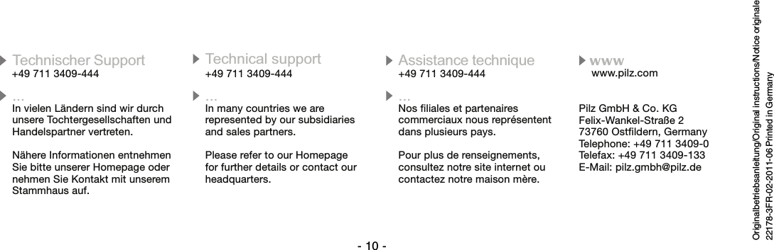 - 10 -Originalbetriebsanleitung/Original instructions/Notice originale22178-3FR-02-2011-06 Printed in Germany+49 711 3409-444Technischer Support Technical support Assistance technique+49 711 3409-444 +49 711 3409-444...In vielen Ländern sind wir durchunsere Tochtergesellschaften undHandelspartner vertreten.Nähere Informationen entnehmenSie bitte unserer Homepage odernehmen Sie Kontakt mit unseremStammhaus auf.Nos filiales et partenairescommerciaux nous représententdans plusieurs pays.Pour plus de renseignements,consultez notre site internet oucontactez notre maison mère.In many countries we arerepresented by our subsidiariesand sales partners.Please refer to our Homepagefor further details or contact ourheadquarters.... ...www.pilz.comPilz GmbH &amp; Co. KGFelix-Wankel-Straße 273760 Ostfildern, GermanyTelephone: +49 711 3409-0Telefax: +49 711 3409-133E-Mail: pilz.gmbh@pilz.dewww