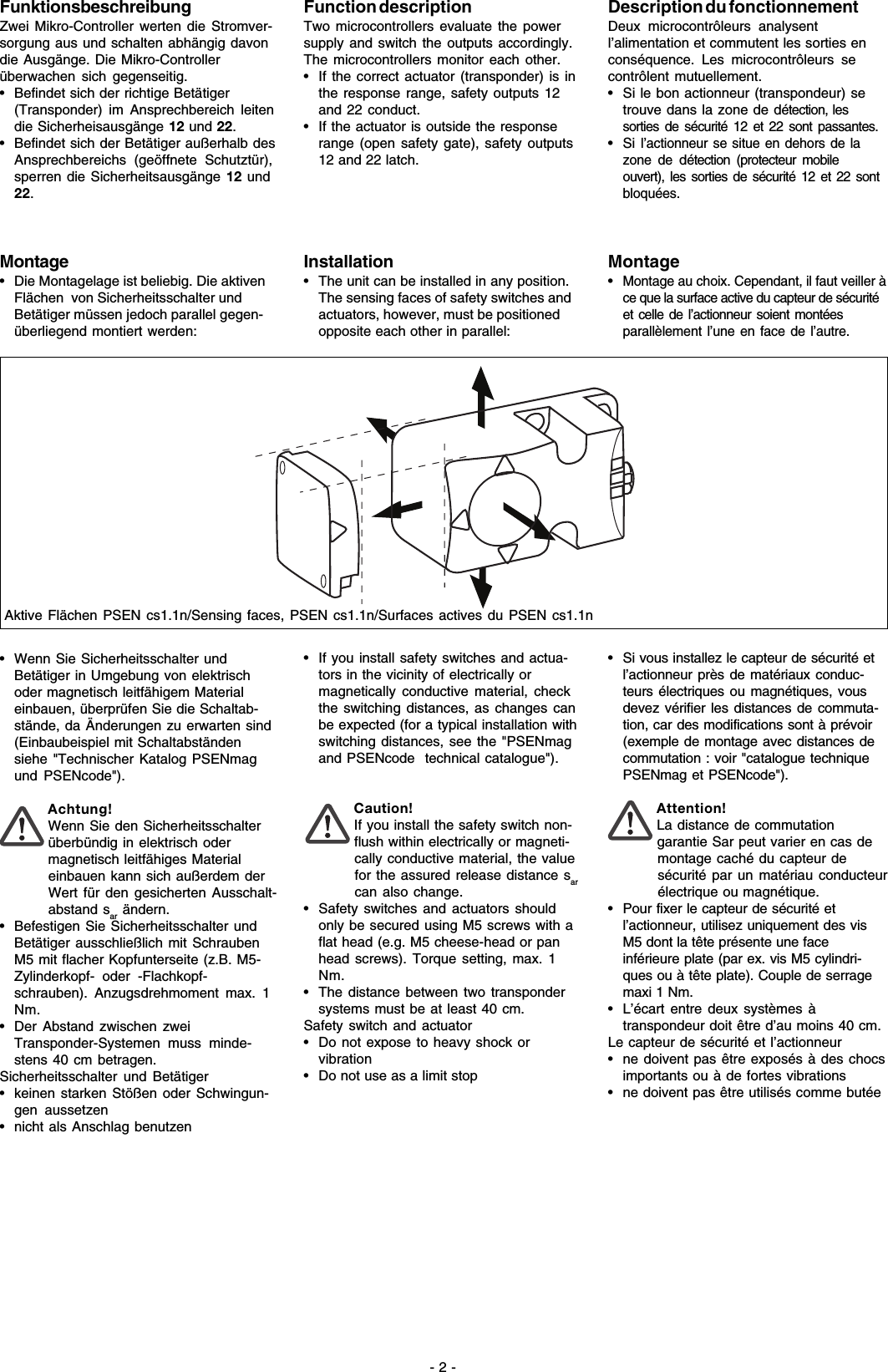 - 2 -FunktionsbeschreibungZwei Mikro-Controller werten die Stromver-sorgung aus und schalten abhängig davondie Ausgänge. Die Mikro-Controllerüberwachen sich gegenseitig.• Befindet sich der richtige Betätiger(Transponder) im Ansprechbereich leitendie Sicherheisausgänge 12 und 22.• Befindet sich der Betätiger außerhalb desAnsprechbereichs (geöffnete Schutztür),sperren die Sicherheitsausgänge 12 und22.Montage• Die Montagelage ist beliebig. Die aktivenFlächen  von Sicherheitsschalter undBetätiger müssen jedoch parallel gegen-überliegend montiert werden:• Wenn Sie Sicherheitsschalter undBetätiger in Umgebung von elektrischoder magnetisch leitfähigem Materialeinbauen, überprüfen Sie die Schaltab-stände, da Änderungen zu erwarten sind(Einbaubeispiel mit Schaltabständensiehe &quot;Technischer Katalog PSENmagund PSENcode&quot;).Achtung!Wenn Sie den Sicherheitsschalterüberbündig in elektrisch odermagnetisch leitfähiges Materialeinbauen kann sich außerdem derWert für den gesicherten Ausschalt-abstand sar ändern.• Befestigen Sie Sicherheitsschalter undBetätiger ausschließlich mit SchraubenM5 mit flacher Kopfunterseite (z.B. M5-Zylinderkopf- oder -Flachkopf-schrauben). Anzugsdrehmoment max. 1Nm.• Der Abstand zwischen zweiTransponder-Systemen muss minde-stens 40 cm betragen.Sicherheitsschalter und Betätiger• keinen starken Stößen oder Schwingun-gen aussetzen• nicht als Anschlag benutzenAktive Flächen PSEN cs1.1n/Sensing faces, PSEN cs1.1n/Surfaces actives du PSEN cs1.1nFunction descriptionTwo microcontrollers evaluate the powersupply and switch the outputs accordingly.The microcontrollers monitor each other.• If the correct actuator (transponder) is inthe response range, safety outputs 12and 22 conduct.• If the actuator is outside the responserange (open safety gate), safety outputs12 and 22 latch.Installation• The unit can be installed in any position.The sensing faces of safety switches andactuators, however, must be positionedopposite each other in parallel:• If you install safety switches and actua-tors in the vicinity of electrically ormagnetically conductive material, checkthe switching distances, as changes canbe expected (for a typical installation withswitching distances, see the &quot;PSENmagand PSENcode  technical catalogue&quot;).Caution!If you install the safety switch non-flush within electrically or magneti-cally conductive material, the valuefor the assured release distance sarcan also change.• Safety switches and actuators shouldonly be secured using M5 screws with aflat head (e.g. M5 cheese-head or panhead screws). Torque setting, max. 1Nm.• The distance between two transpondersystems must be at least 40 cm.Safety switch and actuator• Do not expose to heavy shock orvibration• Do not use as a limit stopDescription du fonctionnementDeux microcontrôleurs analysentl’alimentation et commutent les sorties enconséquence. Les microcontrôleurs secontrôlent mutuellement.• Si le bon actionneur (transpondeur) setrouve dans la zone de détection, lessorties de sécurité 12 et 22 sont passantes.•Si l’actionneur se situe en dehors de lazone de détection (protecteur mobileouvert), les sorties de sécurité 12 et 22 sontbloquées.Montage•Montage au choix. Cependant, il faut veiller àce que la surface active du capteur de sécuritéet celle de l’actionneur soient montéesparallèlement l’une en face de l’autre.• Si vous installez le capteur de sécurité etl’actionneur près de matériaux conduc-teurs électriques ou magnétiques, vousdevez vérifier les distances de commuta-tion, car des modifications sont à prévoir(exemple de montage avec distances decommutation : voir &quot;catalogue techniquePSENmag et PSENcode&quot;).Attention!La distance de commutationgarantie Sar peut varier en cas demontage caché du capteur desécurité par un matériau conducteurélectrique ou magnétique.• Pour fixer le capteur de sécurité etl’actionneur, utilisez uniquement des visM5 dont la tête présente une faceinférieure plate (par ex. vis M5 cylindri-ques ou à tête plate). Couple de serragemaxi 1 Nm.• L’écart entre deux systèmes àtranspondeur doit être d’au moins 40 cm.Le capteur de sécurité et l’actionneur• ne doivent pas être exposés à des chocsimportants ou à de fortes vibrations• ne doivent pas être utilisés comme butée