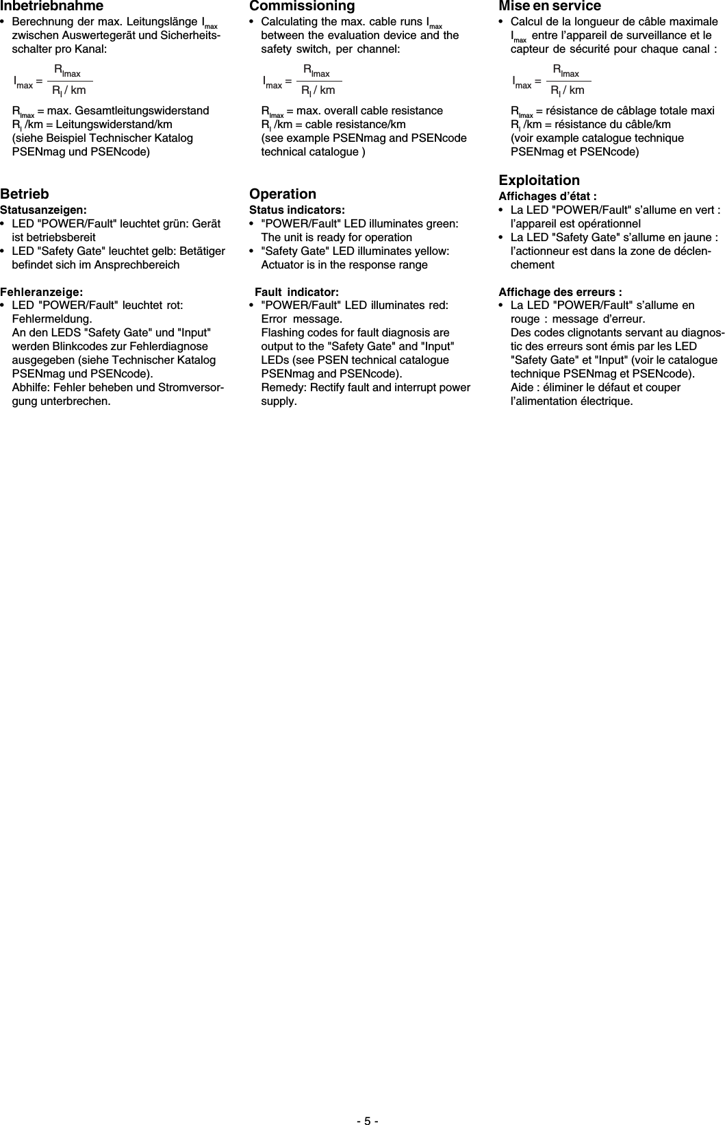 - 5 -Inbetriebnahme• Berechnung der max. Leitungslänge Imaxzwischen Auswertegerät und Sicherheits-schalter pro Kanal:RlmaxRl / kmImax =Rlmax = max. GesamtleitungswiderstandRl /km = Leitungswiderstand/km(siehe Beispiel Technischer KatalogPSENmag und PSENcode)BetriebStatusanzeigen:• LED &quot;POWER/Fault&quot; leuchtet grün: Gerätist betriebsbereit• LED &quot;Safety Gate&quot; leuchtet gelb: Betätigerbefindet sich im AnsprechbereichFehleranzeige:• LED &quot;POWER/Fault&quot; leuchtet rot:Fehlermeldung.An den LEDS &quot;Safety Gate&quot; und &quot;Input&quot;werden Blinkcodes zur Fehlerdiagnoseausgegeben (siehe Technischer KatalogPSENmag und PSENcode).Abhilfe: Fehler beheben und Stromversor-gung unterbrechen.Commissioning• Calculating the max. cable runs Imaxbetween the evaluation device and thesafety switch, per channel:RlmaxRl / kmImax =Rlmax = max. overall cable resistanceRl /km = cable resistance/km(see example PSENmag and PSENcodetechnical catalogue )OperationStatus indicators:• &quot;POWER/Fault&quot; LED illuminates green:The unit is ready for operation• &quot;Safety Gate&quot; LED illuminates yellow:Actuator is in the response range Fault indicator:• &quot;POWER/Fault&quot; LED illuminates red:Error message.Flashing codes for fault diagnosis areoutput to the &quot;Safety Gate&quot; and &quot;Input&quot;LEDs (see PSEN technical cataloguePSENmag and PSENcode).Remedy: Rectify fault and interrupt powersupply.Mise en service• Calcul de la longueur de câble maximaleImax  entre l’appareil de surveillance et lecapteur de sécurité pour chaque canal :RlmaxRl / kmImax =Rlmax = résistance de câblage totale maxiRl /km = résistance du câble/km(voir example catalogue techniquePSENmag et PSENcode)ExploitationAffichages d’état :• La LED &quot;POWER/Fault&quot; s’allume en vert :l’appareil est opérationnel• La LED &quot;Safety Gate&quot; s’allume en jaune :l’actionneur est dans la zone de déclen-chementAffichage des erreurs :• La LED &quot;POWER/Fault&quot; s’allume enrouge : message d’erreur.Des codes clignotants servant au diagnos-tic des erreurs sont émis par les LED&quot;Safety Gate&quot; et &quot;Input&quot; (voir le cataloguetechnique PSENmag et PSENcode).Aide : éliminer le défaut et couperl’alimentation électrique.