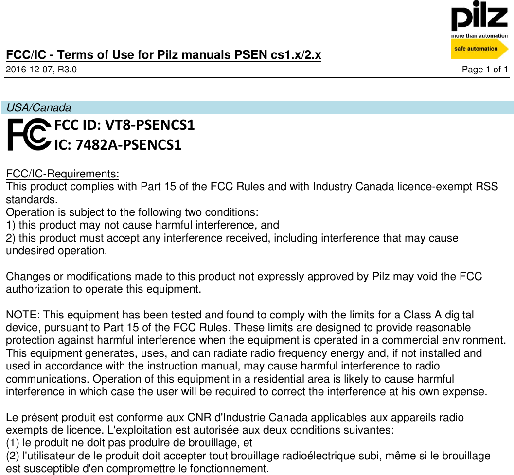 FCC/IC - Terms of Use for Pilz manuals PSEN cs1.x/2.x  2016-12-07, R3.0  Page 1 of 1   USA/Canada  FCC ID: VT8-PSENCS1 IC: 7482A-PSENCS1  FCC/IC-Requirements: This product complies with Part 15 of the FCC Rules and with Industry Canada licence-exempt RSS standards. Operation is subject to the following two conditions: 1) this product may not cause harmful interference, and 2) this product must accept any interference received, including interference that may cause undesired operation.  Changes or modifications made to this product not expressly approved by Pilz may void the FCC authorization to operate this equipment.  NOTE: This equipment has been tested and found to comply with the limits for a Class A digital device, pursuant to Part 15 of the FCC Rules. These limits are designed to provide reasonable protection against harmful interference when the equipment is operated in a commercial environment. This equipment generates, uses, and can radiate radio frequency energy and, if not installed and used in accordance with the instruction manual, may cause harmful interference to radio communications. Operation of this equipment in a residential area is likely to cause harmful interference in which case the user will be required to correct the interference at his own expense.  Le présent produit est conforme aux CNR d&apos;Industrie Canada applicables aux appareils radio exempts de licence. L&apos;exploitation est autorisée aux deux conditions suivantes: (1) le produit ne doit pas produire de brouillage, et  (2) l&apos;utilisateur de le produit doit accepter tout brouillage radioélectrique subi, même si le brouillage est susceptible d&apos;en compromettre le fonctionnement.  