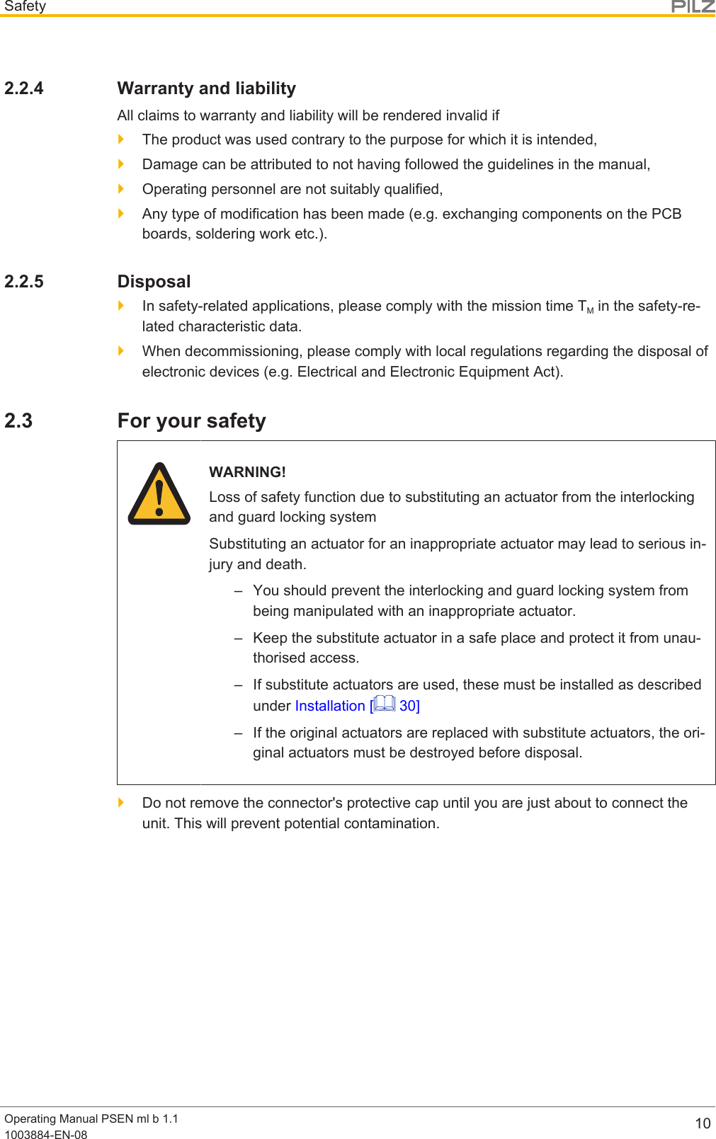 SafetyOperating Manual PSEN ml b 1.11003884-EN-08 102.2.4 Warranty and liabilityAll claims to warranty and liability will be rendered invalid if}The product was used contrary to the purpose for which it is intended,}Damage can be attributed to not having followed the guidelines in the manual,}Operating personnel are not suitably qualified,}Any type of modification has been made (e.g. exchanging components on the PCBboards, soldering work etc.).2.2.5 Disposal}In safety-related applications, please comply with the mission time TM in the safety-re-lated characteristic data.}When decommissioning, please comply with local regulations regarding the disposal ofelectronic devices (e.g. Electrical and Electronic Equipment Act).2.3 For your safetyWARNING!Loss of safety function due to substituting an actuator from the interlockingand guard locking systemSubstituting an actuator for an inappropriate actuator may lead to serious in-jury and death.– You should prevent the interlocking and guard locking system frombeing manipulated with an inappropriate actuator.– Keep the substitute actuator in a safe place and protect it from unau-thorised access.– If substitute actuators are used, these must be installed as describedunder Installation [  30]– If the original actuators are replaced with substitute actuators, the ori-ginal actuators must be destroyed before disposal.}Do not remove the connector&apos;s protective cap until you are just about to connect theunit. This will prevent potential contamination.