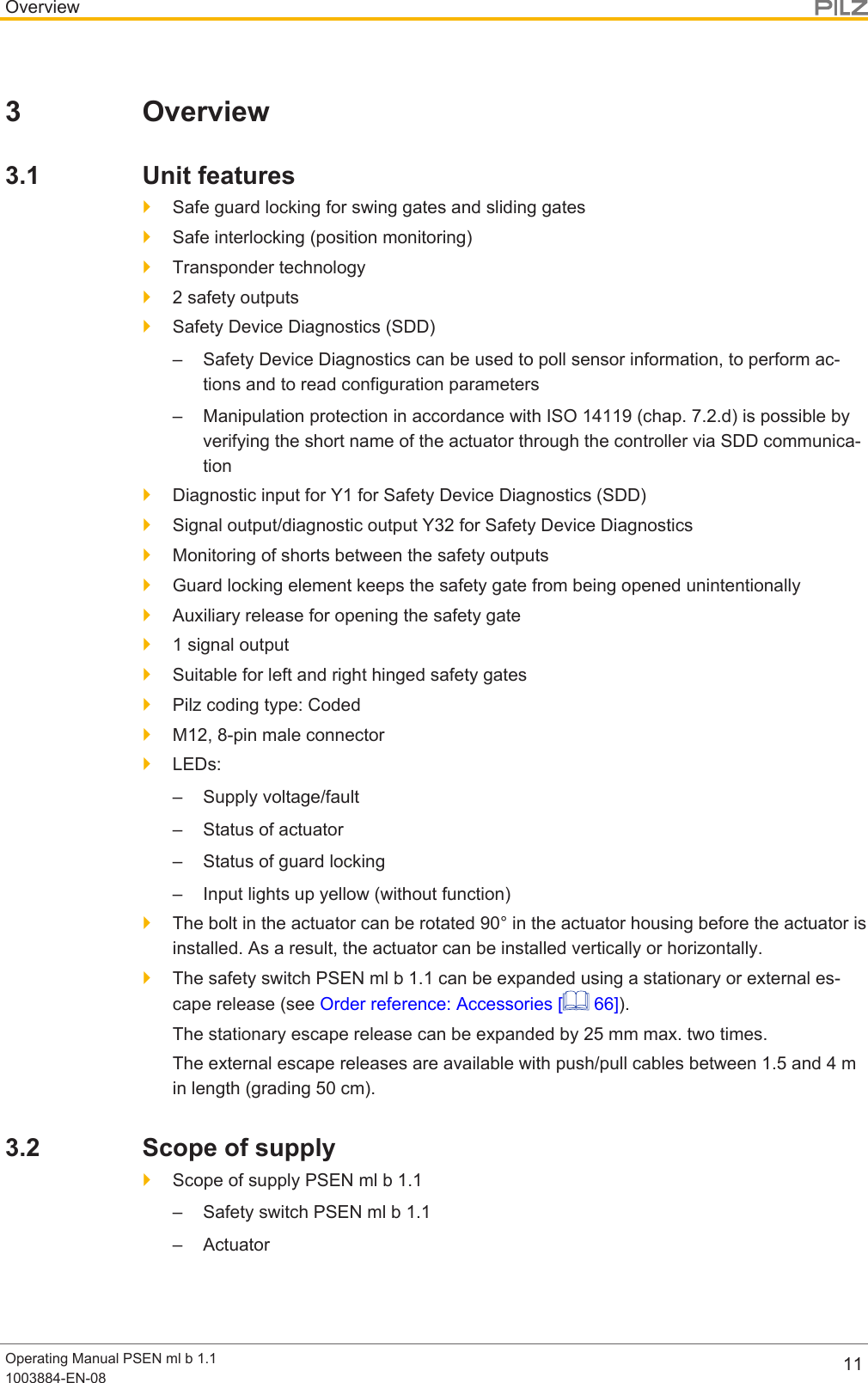 OverviewOperating Manual PSEN ml b 1.11003884-EN-08 113 Overview3.1 Unit features}Safe guard locking for swing gates and sliding gates}Safe interlocking (position monitoring)}Transponder technology}2 safety outputs}Safety Device Diagnostics (SDD)– Safety Device Diagnostics can be used to poll sensor information, to perform ac-tions and to read configuration parameters– Manipulation protection in accordance with ISO 14119 (chap. 7.2.d) is possible byverifying the short name of the actuator through the controller via SDD communica-tion}Diagnostic input for Y1 for Safety Device Diagnostics (SDD)}Signal output/diagnostic output Y32 for Safety Device Diagnostics}Monitoring of shorts between the safety outputs}Guard locking element keeps the safety gate from being opened unintentionally}Auxiliary release for opening the safety gate}1 signal output}Suitable for left and right hinged safety gates}Pilz coding type: Coded}M12, 8-pin male connector}LEDs:– Supply voltage/fault– Status of actuator– Status of guard locking– Input lights up yellow (without function)}The bolt in the actuator can be rotated 90° in the actuator housing before the actuator isinstalled. As a result, the actuator can be installed vertically or horizontally.}The safety switch PSEN ml b 1.1 can be expanded using a stationary or external es-cape release (see Order reference: Accessories [  66]).The stationary escape release can be expanded by 25 mm max. two times.The external escape releases are available with push/pull cables between 1.5and4min length (grading 50cm).3.2 Scope of supply}Scope of supply PSEN ml b 1.1– Safety switch PSEN ml b 1.1– Actuator