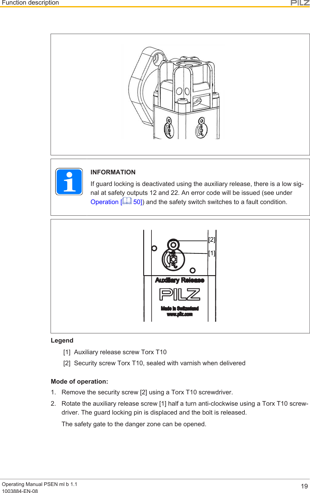 Function descriptionOperating Manual PSEN ml b 1.11003884-EN-08 19INFORMATIONIf guard locking is deactivated using the auxiliary release, there is a low sig-nal at safety outputs 12 and 22. An error code will be issued (see underOperation [  50]) and the safety switch switches to a fault condition.[1][2]Legend[1] Auxiliary release screw Torx T10[2] Security screw Torx T10, sealed with varnish when deliveredMode of operation:1. Remove the security screw [2] using a Torx T10 screwdriver.2. Rotate the auxiliary release screw [1] half a turn anti-clockwise using a Torx T10 screw-driver. The guard locking pin is displaced and the bolt is released.The safety gate to the danger zone can be opened.