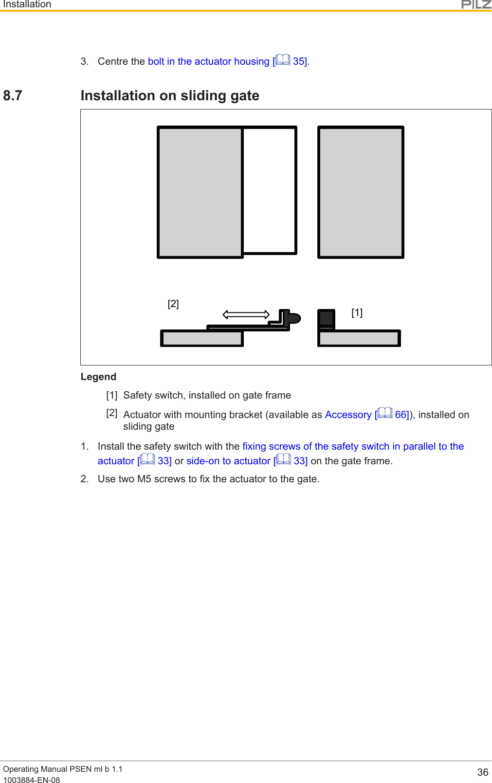 InstallationOperating Manual PSEN ml b 1.11003884-EN-08 363. Centre the bolt in the actuator housing [  35].8.7 Installation on sliding gate[1][2]Legend[1] Safety switch, installed on gate frame[2] Actuator with mounting bracket (available as Accessory [  66]), installed onsliding gate1. Install the safety switch with the fixing screws of the safety switch in parallel to theactuator [  33] or side-on to actuator [  33] on the gate frame.2. Use two M5 screws to fix the actuator to the gate.