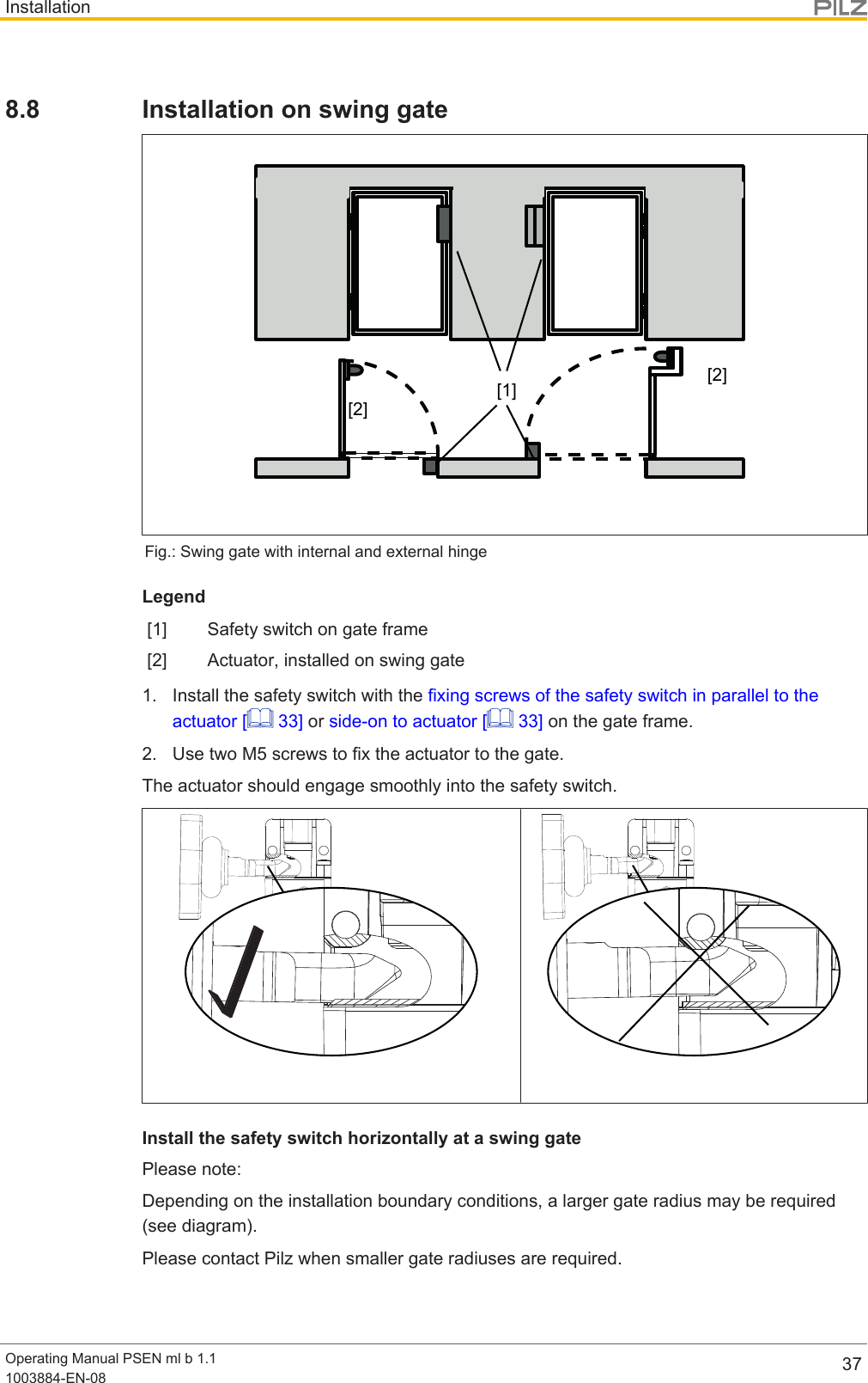 InstallationOperating Manual PSEN ml b 1.11003884-EN-08 378.8 Installation on swing gate[1][2][2]Fig.: Swing gate with internal and external hingeLegend[1] Safety switch on gate frame[2] Actuator, installed on swing gate1. Install the safety switch with the fixing screws of the safety switch in parallel to theactuator [  33] or side-on to actuator [  33] on the gate frame.2. Use two M5 screws to fix the actuator to the gate.The actuator should engage smoothly into the safety switch.Install the safety switch horizontally at a swing gatePlease note:Depending on the installation boundary conditions, a larger gate radius may be required(see diagram).Please contact Pilz when smaller gate radiuses are required.