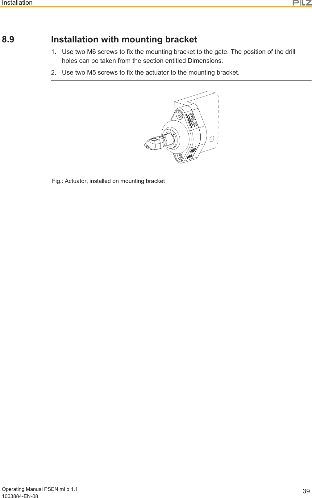 InstallationOperating Manual PSEN ml b 1.11003884-EN-08 398.9 Installation with mounting bracket1. Use two M6 screws to fix the mounting bracket to the gate. The position of the drillholes can be taken from the section entitled Dimensions.2. Use two M5 screws to fix the actuator to the mounting bracket.Fig.: Actuator, installed on mounting bracket