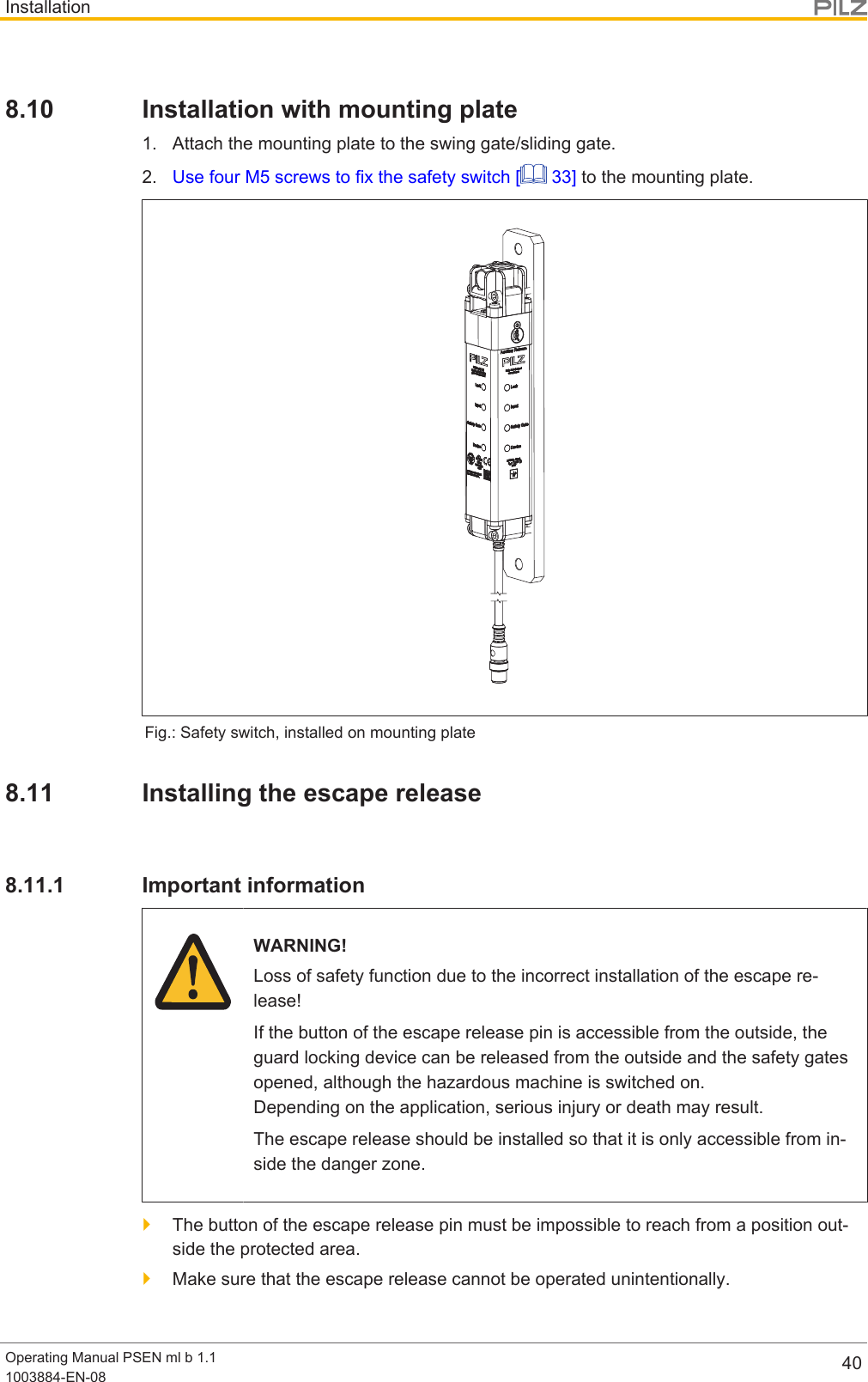 InstallationOperating Manual PSEN ml b 1.11003884-EN-08 408.10 Installation with mounting plate1. Attach the mounting plate to the swing gate/sliding gate.2. Use four M5 screws to fix the safety switch [  33] to the mounting plate.Fig.: Safety switch, installed on mounting plate8.11 Installing the escape release8.11.1 Important informationWARNING!Loss of safety function due to the incorrect installation of the escape re-lease!If the button of the escape release pin is accessible from the outside, theguard locking device can be released from the outside and the safety gatesopened, although the hazardous machine is switched on. Depending on the application, serious injury or death may result.The escape release should be installed so that it is only accessible from in-side the danger zone.}The button of the escape release pin must be impossible to reach from a position out-side the protected area.}Make sure that the escape release cannot be operated unintentionally.